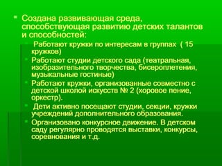  Создана развивающая среда, 
способствующая развитию детских талантов 
и способностей: 
 Работают кружки по интересам в группах ( 15 
кружков) 
 Работают студии детского сада (театральная, 
изобразительного творчества, бисероплетения, 
музыкальные гостиные) 
 Работают кружки, организованные совместно с 
детской школой искусств № 2 (хоровое пение, 
оркестр). 
 Дети активно посещают студии, секции, кружки 
учреждений дополнительного образования. 
 Организовано конкурсное движение. В детском 
саду регулярно проводятся выставки, конкурсы, 
соревнования и т.д. 
 