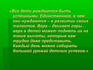 «ВВссее ддееттии рроожжддааююттссяя ббыыттьь 
ууссппеешшнныыммии.. ЕЕддииннссттввееннннооее,, вв ччеемм 
ооннии ннуужжддааююттссяя –– вв ррааззввииттииии ссввооиихх 
ттааллааннттоовв.. ВВеерраа –– ддввииггааеетт ггооррыы…… 
ввеерраа вв ддееттеейй ммоожжеетт ппоодднняяттьь иихх ннаа 
ттааккииее ввыыссооттыы,, ккооттооррыыее ннаамм 
ттрруудднноо ддаажжее ппррееддссттааввииттьь.. 
ККаажжддыыйй ддеенньь ммоожжнноо ссооббииррааттьь 
ббооллььшшоойй уурроожжаайй ддееттссккиихх ууссппееххоовв..»
 