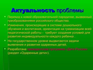 ААккттууааллььннооссттьь ппррооббллееммыы 
 ППееррееххоодд кк ннооввоойй ооббррааззооввааттееллььнноойй ппааррааддииггммее,, ввыыззвваанннныыйй 
ппррееооббррааззоовваанниияяммии ррооссссииййссккооггоо ооббщщеессттвваа.. 
 ИИззммееннеенниияя,, ппррооииссххооддяящщииее вв ссииссттееммее ддоошшккооллььннооггоо 
ооббууччеенниияя ии ввооссппииттаанниияя,, ооррииееннттаацциияя ннаа ггууммааннииззааццииюю ввссеейй 
ппееддааггооггииччеессккоойй ррааббооттыы -- ттррееббууюютт ссооззддаанниияя ууссллооввиийй ддлляя 
ррааззввииттиияя ииннддииввииддууааллььннооссттии ккаажжддооггоо ррееббееннккаа .. 
 ННаа ггооссууддааррссттввеенннноомм ууррооввннее ввыыддввииггааююттссяя ззааддааччии 
ввыыяяввллеенниияя ии ррааззввииттиияя ооддаарреенннныыхх ддееттеейй.. 
 РРааззррааббооттааннаа ппррееззииддееннттссккааяя ппррооггррааммммаа «ДДееттии РРооссссииии» 
((ррааззддеелл «ООддаарреенннныыее ддееттии»)).. 
 
