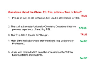 Questions about the Chem. Ed. Res. article – True or false? 
1. PBL is, in fact, an old technique, first used in Universities in 1966. 
2. The staff at Leicester University Chemistry Department had no 
previous experience of teaching PBL. 
3. The ‘T’ in S.E.T. Stands for ‘Things’ . 
4. Most of the facilitators were staff members (e.g. Lecturers or 
Professors). 
5. A wiki was created which could be accessed on the VLE by 
both facilitators and students. 
TRUE 
FALSE 
TRUE 
FALSE 
FALSE 
 