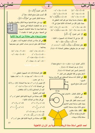 33 
أحمد الناجي أستاذ مادة الرياضيات ثانوية بئر أنزران التأهيلية 
2 2 2x  5x  3  0 x  3x 1  0 
2 2 3x  6x 1  0 2x  3x  5  0 
2 2 3x  3x 1  0 5x  2 10 x  2  0 
m باستعمال حاسبة بيانية عين قيم العدد الحقيقي 
بحيث يكون لكل من المعادلات التالية حلول في : 
2 2 x  3x  m  0 2x  3x  2  m  0 
2 2 2x  5x  m 1  0 3x  2 6 x  m  0 
  1( أنشر العبارة 2 
3 1 
التالية : x 2( حل في المعادلة ذات المجهول 
2 4x  2(1 3)x  3  0 
f : x x2  ( 2  3)x  لتكن الدالة 6 
f (x)  الهدف هو حل بطريقتين مختلفتين المعادلة 0 
استنتج تحليلا لـ ؛ (x  x1 )(x  x 1( أنشر العبارة ( 2 
. f (x)  ثم حل المعادلة 0 f (x) 
f (x)  2( استعمل المميز لحل المعادلة 0 
5( هل ينتج من كلتا الطريقتين نفس الحل ؟ 
في الشكل أدناه مساحة المستطيل هي 8 م ا رت مساحة 
المربع ، 
أحسب طول ضلع المربع. 
في الشكل المقابل ، الدائرتان لهما 
نفس المركز. 
أحسب نصف القطر لكل منهما 
بحيث تكون مساحة إحدى الدائرتين 
تساوي ثلاث م ا رت مساحة الأخرى. 
مثلث متقايس ABC 
، 3 m الأضلاع ارتفاعه 
محاط بثلاث مربعات. 
  1 ـ أنشر العبارة 2 
1 3 
2 ـ أحسب طول ضلع المثلث ،علماٌ أن 
. 12  3m مساحة الشكل الملون هي 2 
نريد ملئ علبة قاعدتها مربعة الشكل بمكعبات متقايسة . 
ما هو عدد المكعبات الممكنة التي تشملها 
هذه العلبة حيث إذا حذفنا المكعبات الموجودة 
في المحيط ، يبقى في العلبة 4 مكعبات ؟ 
مجموع وجداء حلي معادلة من الدرجة الثانية 
في كل حالة من الحالات المقترحة أدناه ، تحقق أن 
المعادلة تقبل حلين ثم بدون حساب الحلين عين مجموعهما 
وجدائهما . 
2 2 2x  3x  4  0 2x  3x  7  0 
2 2 x  7x 1  0 x  4x  3  0 
2 x  (m 1)x 1  0 
2 2 x  2mx 1 m  0 
تمارين تطبيقـية 
: x ذات المجهول الحقيقي (E) لتكن المعادلة 
2 أعداد حقيقية c ، b ، a حيث ax  bx  c  0 
غير معدوم . a و 
(E ') و ، (E) هما حلا المعادلة x" و x' 1( نفرض أن 
x2  (x ' x")x  x ' x"  هي المعادلة 0 
متكافئتان . (E ') و (E) أثبت أن المعادلتين 
)لهما نفس الحلين( 
x" و x' أكتب معادلة من الدرجة الثانية تقبل الحلين 
في كل حالة من الحالات التالية : 
x"  و 3 x'  0 x"   و 7 x'  4 
و x'  3 1 
" 
3 
و x' 1 x  2 
" 
3 
x   
x" 1m و x' 1m 
x"  5  و 2 x '  5  2 
x" و x' أكتب معادلة من الدرجة الثانية تقبل حلين 
42 
44 
12 m 
5 m 
45 
2 cm 
A 46 
B C 
43 
47 
41 
48 
2 
50 
49 
51 
2 
 
