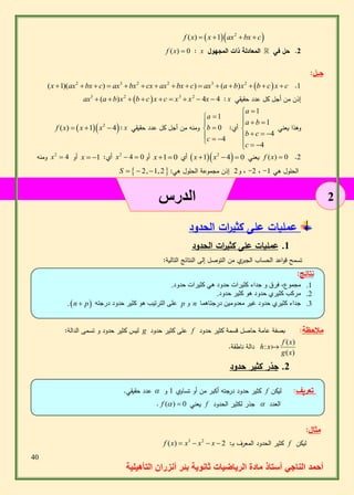 40 
أحمد الناجي أستاذ مادة الرياضيات ثانوية بئر أنزران التأهيلية 
2 
   2 f (x)  x 1 ax bx  c 
f (x)  0 : x 2. حل في المعادلة ذات المجهول 
حــل: 
  .1 2 3 2 2 3 2 (x 1)(ax bx  c)  ax bx  cx  ax bx c)  ax  (a b)x  b c x c 
ax3  (a b)x2  b cx c  x3  x2  4x  4 : x إذن من أجل كل عدد حقيقي 
وهذا يعني 
1 
1 
4 
4 
a 
a b 
b c 
c 
  
 
   
    
   
أي: 
1 
0 
4 
a 
b 
c 
  
  
    
f (x)  x 1x2  4 : x ومنه من أجل كل عدد حقيقي 
ومنه x2  أو 4 x   أي: 1 x2  4  أو 0 x 1 أي 0  x 1x2  4  يعني 0 f (x)  0 .2 
S    2,1,2  : 2- ، و 2 إذن مجموعة الحلول هي ، - الحلول هي 1 
الدرس 
عمليات على كثي ا رت الحدود 
1. عمليات على كثي ا رت الحدود 
تسمح ق واعد الحساب الجبري من التوصل إلى النتائج التالية: 
نتائج: 
1. مجموع، فرق و جداء كثيرات حدود هي كثيرات حدود. 
2. مركب كثيري حدود هو كثير حدود. 
. n  p على الترتيب هو كثير حدود درجته p و n 5. جداء كثيري حدود غير معدومين درجتاهما 
ليس كثير حدود و تسمى الدالة: g على كثير حدود f ملاحظة: بصفة عامة حاصل قسمة كثير حدود 
( ) 
: 
( ) 
f x 
h x 
g x 
دالة ناطقة. 
2. جذر كثير حدود 
عدد حقيقي.  كثير حدود درجته أكبر من أو تساوي 1 و f تعريف: ليكن 
. f ( )  يعني 0 f جذر لكثير الحدود  العدد 
مثال: 
f (x)  x3  x2  x  كثير الحدود المعرف بـِ: 2 f ليكن 
 
