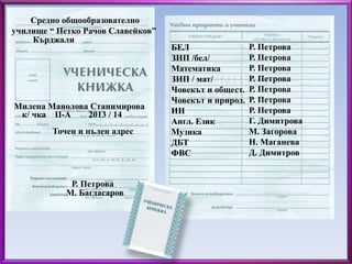 БЕЛ 
ЗИП /бел/ 
Математика 
ЗИП / мат/ 
Човекът и общест. 
Човекът и природ. 
ИИ 
Англ. Език 
Музика 
ДБТ 
ФВС 
Р. Петрова 
Р. Петрова 
Р. Петрова 
Р. Петрова 
Р. Петрова 
Р. Петрова 
Р. Петрова 
Г. Димитрова 
М. Загорова 
Н. Маганева 
Д. Димитров 
Средно общообразователно 
училище “ Петко Рачов Славейков” 
Кърджали 
Милена Манолова Станимирова 
к/ чка ІІ-А 2013 / 14 
Точен и пълен адрес 
Р. Петрова 
М. Багдасаров 
 