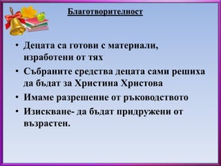 Благотворителност 
• Децата са готови с материали, 
изработени от тях 
• Събраните средства децата сами решиха 
да бъдат за Христина Христова 
• Имаме разрешение от ръководството 
• Изискване- да бъдат придружени от 
възрастен. 
 