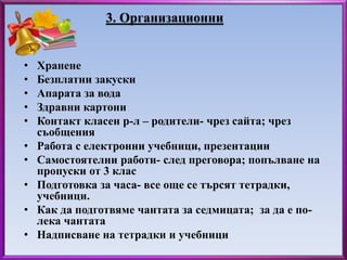 3. Организационни 
• Хранене 
• Безплатни закуски 
• Апарата за вода 
• Здравни картони 
• Контакт класен р-л – родители- чрез сайта; чрез 
съобщения 
• Работа с електронни учебници, презентации 
• Самостоятелни работи- след преговора; попълване на 
пропуски от 3 клас 
• Подготовка за часа- все още се търсят тетрадки, 
учебници. 
• Как да подготвяме чантата за седмицата; за да е по- 
лека чантата 
• Надписване на тетрадки и учебници 
 