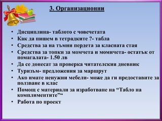 3. Организационни 
• Дисциплина- таблото с човечетата 
• Как да пишем в тетрадките ?- табла 
• Средства за на тъмни пердета за класната стая 
• Средства за топки за момчета и момичета- остатък от 
помагалата- 1.50 лв 
• Да се донесат за проверка читателския дневник 
• Туризъм- предложения за маршрут 
• Ако имате ненужни мебели- може да ги предоставите за 
ползване в клас 
• Помощ с материали за изработване на “Табло на 
комплиментите”“ 
• Работа по проект 
 
