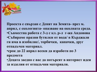 Проекта е свързан с Денят на Земята- през м. 
април, с екологията- опазване на околната среда. 
•Съвместна работа с 3-д с кл. р-л г-жа Андонова 
•Събираме празни бутилки от вода/ в Кърджали 
ги има в изобилие/, торбички, капачки, друг 
отпадъчен материал. 
•срок до 22 април всеки да изработи по 3 
предмета 
•Децата заедно с вас да потърсят в интернет идеи 
за изделия от отпадъчни материали. 
 