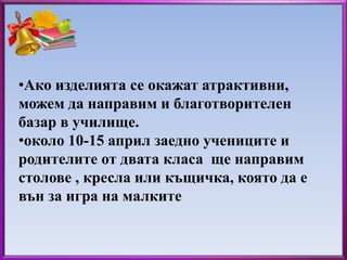 •Ако изделията се окажат атрактивни, 
можем да направим и благотворителен 
базар в училище. 
•около 10-15 април заедно учениците и 
родителите от двата класа ще направим 
столове , кресла или къщичка, която да е 
вън за игра на малките 
 