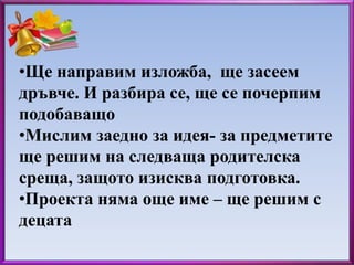 •Ще направим изложба, ще засеем 
дръвче. И разбира се, ще се почерпим 
подобаващо 
•Мислим заедно за идея- за предметите 
ще решим на следваща родителска 
среща, защото изисква подготовка. 
•Проекта няма още име – ще решим с 
децата 
 