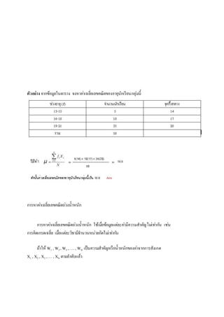 ตัวอย่าง จากข้อมูลในตาราง จงหาคา่เฉลี่ยเลขคณิตของอายุนักเรียนกลุ่มนี้ 
การหาคา่เฉลี่ยเลขคณิตถว่งน้าหนัก 
การหาคา่เฉลี่ยเลขคณิตถว่งน้าหนัก ใช้เมอื่ข้อมูลแตล่ะคา่มีความสาคัญไมเ่ทา่กนั เชน่ 
การคิดเกรดเฉลี่ย เมอื่แตล่ะวิชามีจา นวนหน่วยกิตไมเ่ทา่กนั 
ถ้าให้ W1 , W2 , W3 , … , WN เป็นความสาคัญหรือน้าหนักของคา่จากการสังเกต 
X1 , X2 , X3 , … , XN ตามลา ดับเเล้ว 
 