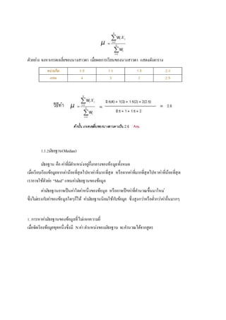 ตัวอยา่ง จงหาเกรดเฉลี่ยของนางสาวดา เมอื่ผลการเรียนของนางสาวดา แสดงดังตาราง 
1.1.2มธัยฐาน(Median) 
มธัยฐาน คือ คา่ที่มีตา แหน่งอยูก่ึ่งกลางของข้อมูลทั้งหมด 
เมอื่เรียบเรียงข้อมูลจากตา่น้อยที่สุดไปหาคา่ที่มากที่สุด หรือจากคา่ที่มากที่สุดไปหาคา่ที่น้อยที่สุด 
เราอาจใช้ตัวยอ่ “Med” แทนคา่มธัยฐานของข้อมูล 
คา่มธัยฐานอาจเป็นคา่ใดคา่หนึ่งของข้อมูล หรืออาจเป็ฯคา่ที่คา นวณขึ้นมาใหม่ 
ซึ่งไมต่รงกบัคา่ของข้อมูลใดๆก็ได้ คา่มธัยฐานนิยมใช้กบัข้อมูล ซึ่งสูงกวา่หรือต่า กวา่คา่อื่นมากๆ 
1. การหาคา่มธัยฐานของข้อมูลที่ไมแ่จกความถี่ 
เมอื่จัดเรียงข้อมูลชุดหนึ่งซึ่งมี N คา่ ตา แหน่งของมธัยฐาน จะคา นวณได้จากสูตร 
 