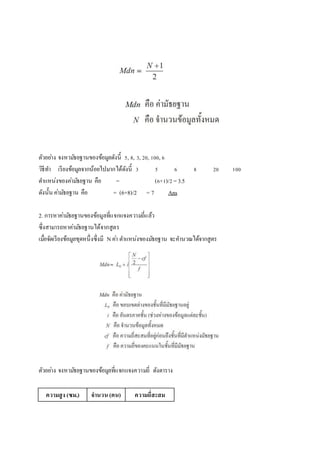 ตัวอยา่ง จงหามธัยฐานของข้อมูลดังนี้ 5, 8, 3, 20, 100, 6 
วิธีทา เรียงข้อมูลจากน้อยไปมากได้ดังนี้ 3 5 6 8 20 100 
ตา แหน่งของคา่มธัยฐาน คือ = (6+1)/2 = 3.5 
ดังนั้น คา่มธัยฐาน คือ = (6+8)/2 = 7 Ans 
2. การหาคา่มธัยฐานของข้อมูลที่แจกแจงความถี่แล้ว 
ซึ่งสามารถหาคา่มธัยฐานได้จากสูตร 
เมอื่จัดเรียงข้อมูลชุดหนึ่งซึ่งมี N คา่ ตา แหน่งของมธัยฐาน จะคา นวณได้จากสูตร 
ตัวอยา่ง จงหามธัยฐานของข้อมูลที่แจกแจงความถี่ ดังตาราง 
ความสูง (ซม.) จานวน (คน) ความถี่สะสม 
 