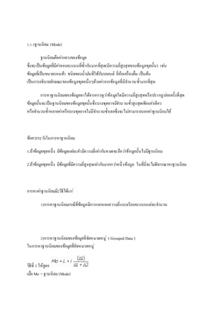 1.1.3ฐานนิยม (Mode) 
ฐานนิยมคือคา่กลางของข้อมูล 
ซึ่งจะเป็นข้อมูลที่มีคา่ของคะแนนที่ซ้า กนัมากที่สุด(มีความถี่สูงสุดของข้อมูลชุดนั้น) เชน่ 
ข้อมูลที่เป็นขนาดรองเท้า ชนิดของน้ามนัที่ใช้กบัรถยนต์ ยี่ห้อเครื่องดื่ม เป็นต้น 
เป็นการอธิบายลักษณะของข้อมูลชุดหนึ่งๆด้วยคา่จากข้อมูลที่มีจา นวนซ้า มากที่สุด 
การหาฐานนิยมของข้อมูลหาได้จากการดูวา่ข้อมูลใดมีความถี่สูงสุดหรือปรากฏบอ่ยครั้งที่สุด 
ข้อมูลนั้นจะเป็นฐานนิยมของข้อมูลชุดนั้นซึ่งบางชุดอาจมีจา นวนซ้า สูงสุดเพียงคา่เดียว 
หรือจา นวนซ้า หลายคา่หรือบางชุดอาจไมมี่จา นวนซ้า เลยซึ่งจะไมส่ามารถบอกค่าฐานนิยมได้ 
ข้อควรระวงัในการหาฐานนิยม 
1.ถ้าข้อมูลชุดหนึ่ง มีข้อมูลแตล่ะตัวมีความถี่เทา่กนัหมดจะถือวา่ข้อมูลนั้นไมมี่ฐานนิยม 
2.ถ้าข้อมูลชุดหนึ่ง มีข้อมูลที่มีความถี่สูงสุดเทา่กนัมากกวา่หนึ่งข้อมูล ในที่นี่จะไมพิ่จารณาหาฐานนิยม 
การหาคา่ฐานนิยมมี2วิธีได้แก่ 
1)การหาฐานนิยมกรณีที่ข้อมูลมีการแจกแจงความถี่แบบเรียงคะแนนแต่ละจา นวน 
2)การหาฐานนิยมของข้อมูลที่จัดหมวดหมู่( Grouped Data ) 
ในการหาฐานนิยมของข้อมูลที่จัดหมวดหมู่ 
วิธีที่ 1 ให้สูตร 
เมอื่ Mo = ฐานนิยม (Mode) 
 