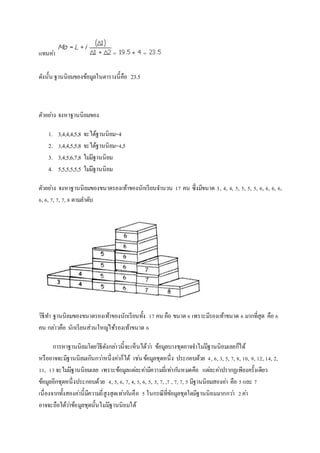 แทนคา่ = = 
ดังนั้น ฐานนิยมของข้อมูลในตารางนี้คือ 23.5 
ตัวอยา่ง จงหาฐานนิยมของ 
1. 3,4,4,4,5,8 จะได้ฐานนิยม=4 
2. 3,4,4,5,5,8 จะได้ฐานนิยม=4,5 
3. 3,4,5,6,7,8 ไมมี่ฐานนิยม 
4. 5,5,5,5,5,5 ไมมี่ฐานนิยม 
ตัวอยา่ง จงหาฐานนิยมของขนาดรองเท้าของนักเรียนจา นวน 17 คน ซึ่งมีขนาด 3, 4, 4, 5, 5, 5, 5, 6, 6, 6, 6, 
6, 6, 7, 7, 7, 8 ตามลา ดับ 
วิธีทา ฐานนิยมของขนาดรองเท้าของนักเรียนทั้ง 17 คน คือ ขนาด 6 เพราะมีรองเท้าขนาด 6 มากที่สุด คือ 6 
คน กลา่วคือ นักเรียนส่วนใหญใ่ช้รองเท้าขนาด 6 
การหาฐานนิยมโดยวิธีดังกลา่วนี้จะเห็นได้วา่ ข้อมูลบางชุดอาจจา ไมมี่ฐานนิยมเลยก็ได้ 
หรืออาจจะมีฐานนิยมเกินกวา่หนึ่งคา่ก็ได้ เชน่ ข้อมูลชุดหนึ่ง ประกอบด้วย 4, 6, 3, 5, 7, 8, 10, 9, 12, 14, 2, 
11, 13 จะไมมี่ฐานนิยมเลย เพราะข้อมูลแตล่ะคา่มีความถี่เทา่กนัหมดคือ แตล่ะคา่ปรากฏเพียงครั้งเดียว 
ข้อมูลอีกชุดหนึ่งประกอบด้วย 4, 5, 6, 7, 4, 5, 6, 5, 5, 7, ,7 , 7, 7, 5 มีฐานนิยมสองคา่ คือ 5 และ 7 
เนื่องจากทั้งสองคา่นี้มีความถี่สูงสุดเทา่กนัคือ 5 ในกรณีที่ขัอมูลชุดใดมีฐานนิยมมากกวา่ 2 คา่ 
อาจจะถือได้วา่ข้อมูลชุดนั้นไมมี่ฐานนิยมได้ 
 