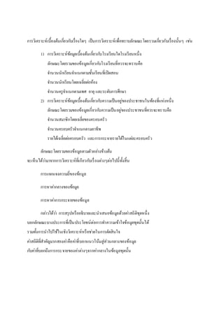 การวิเคราะห์เบื้องต้นเกี่ยวกบัเรื่องใดๆ เป็นการวิเคราะห์เพื่อทราบลักษณะโดยรวมเกี่ยวกับเรื่องนั้นๆ เชน่ 
1) การวิเคราะห์ข้อมูลเบื้องต้นเกยี่วกบัโรงเรียนใดโรงเรียนหนึ่ง 
ลักษณะโดยรวมของข้อมูลเกี่ยวกบัโรงเรียนที่ควรจะทราบคือ 
จา นวนนักเรียนจา แนกตามชั้นเรียนที่เปิดสอน 
จา นวนนักเรียนโดยเฉลี่ยตอ่ห้อง 
จา นวนครูจา แนกตามเพศ อายุ และระดับการศึกษา 
2) การวิเคราะห์ข้อมูลเบื้องต้นเกยี่วกบัความเป็นอยู่ของประชาชนในท้องที่แห่งหนึ่ง 
ลักษณะโดยรวมของข้อมูลเกี่ยวกบัความเป็นอยู่ของประชาชนที่ควรจะทราบคือ 
จา นวนสมาชิกโดยเฉลี่ยของครอบครัว 
จา นวนครอบครัวจา แนกตามอาชีพ 
รายได้เฉลี่ยตอ่ครอบครัว และการกระจายรายได้ในแตล่ะครอบครัว 
ลักษณะโดยรวมของข้อมูลตามตัวอยา่งข้างต้น 
จะเห็นได้วา่มาจากการวิเคราะห์ที่เกียวกบัเรื่องตา่งๆต่อไปนี้ทั้งสิ้น 
การแจกแจงความถี่ของข้อมูล 
การหาคา่กลางของข้อมูล 
การหาคา่การกระจายของข้อมูล 
กลา่วได้วา่ การสรุปหรืออธิบายและนาเสนอข้อมูลด้วยคา่สถิติชุดหนึ่ง 
บอกลักษณะบางประการที่เป็นประโยชน์ต่อการทา ความเข้าใจข้อมูลชุดนั้นได้ 
รวมทั้งการนาไปใช้ในเชิงวิเคราะห์หรือชว่ยในการตัดสินใจ 
คา่สถิติที่สาคัญมากสองคา่คือคา่ที่บอกแนวโน้มสู่ส่วนกลางของข้อมูล 
กบัคา่ที่บอกถึงการกระจายของคา่ตา่งๆจากคา่กลางในข้อมูลชุดนั้น 
 