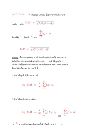 ถ้า เป็นข้อมูล N จา นวน ซึ่งเป็นจา นวนบวกทุกจา นวน 
คา่เฉลี่ยเรขาคณิต 
ในกรณีทีj มีความถี่ และ 
หมายเหตุ เนื่องจากการหาคา่ G.M. ต้องมีการคา นวณหากรณฑ์ที่ N ของจา นวน 
ซึ่งทา ให้การใช้สูตรดังกลา่วข้างต้นไมส่ะดวกใน กรณี ที่ข้อมูลมีคา่มากๆ 
และต้องใช้เครื่องคิดเลขในการคา นวณ ดังนั้นเพื่อความสะดวกจึงใช้ลอการิทึมชว่ย 
โดยจะได้สูตรในการหาคา่ G.M. ดังนี้ 
**สาหรับข้อมูลที่ไมไ่ด้แจกแจงความถี่ 
**สาหรับข้อมูลที่แจกแจงความถี่แล้ว 
โดยที่ 
เมอื่ แทนจุดกึ่งกลางของอันตรภาคชั้นที่ i โดยที่ i คือ 1 , 2 , . . . , k 
 