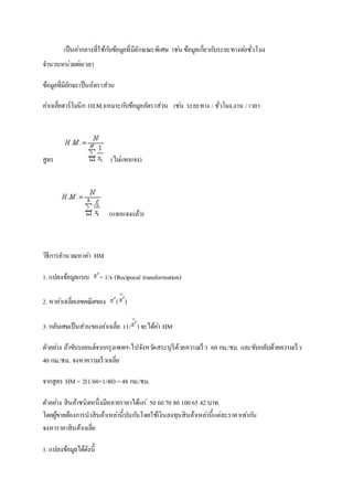 เป็นคา่กลางที่ใช้กบัข้อมูลที่มีลักษณะพิเศษ เชน่ ข้อมูลเกี่ยวกบัระยะทางตอ่ชั่วโมง 
จา นวนหน่วยตอ่เวลา 
ข้อมูลที่มีลักษะเป็นอัตราส่วน 
คา่เฉลี่ยฮาร์โมนิก (H.M.)เหมาะกบัข้อมูลอัตราส่วน เชน่ ระยะทาง / ชั่วโมง,งาน / เวลา 
สูตร (ไมแ่จกแจง) 
(แจกแจงแล้ว) 
วิธีการคา นวณหาคา่ HM 
1. แปลงข้อมูลแบบ = 1/x (Recipocal transformation) 
2. หาคา่เฉลี่ยเลขคณิตของ ( ) 
3. กลับเศษเป็นส่วนของคา่เฉลี่ย (1/ ) จะได้คา่ HM 
ตัวอยา่ง ถ้าขับรถยนต์จากกรุงเพทฯ-ไปจังหวดัสระบุรีด้วยความเร็ว 60 กม./ชม. และขับกลับด้วยความเร็ว 
40 กม./ชม. จงหาความเร็วเฉลี่ย 
จากสูตร HM = 2(1/60+1/40) = 48 กม./ชม. 
ตัวอยา่ง สินค้าชนิดหนึ่งมีหลายราคาได้แก่50 60 70 80 100 65 42 บาท 
โดยผู้ขายต้องการนาสินค้าเหลา่นี้ปนกนัโดยใช้เงินลงทุนสินค้าเหลา่นี้แต่ละราคาเทา่กนั 
จงหาราคาสินค้าเฉลี่ย 
1. แปลงข้อมูลได้ดังนี้ 
 