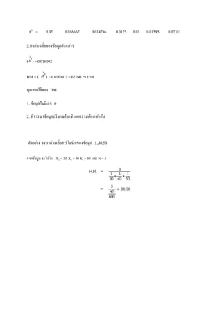= 0.02 0.016667 0.014286 0.0125 0.01 0.01585 0.02381 
2.หาคา่เฉลี่ยของข้อมูลดังกลา่ว 
( ) = 0.016092 
HM = (1/ ) 1/0.016092) = 62.14129 บาท 
คุณสมบัติของ HM 
1. ข้อมูลไมมี่เลข 0 
2. พิจารณาข้อมูลปริมาณในเชิงยอดรวมต้องเทา่กนั 
ตัวอยา่ง จงหาคา่เฉลี่ยฮาร์โมนิคของข้อมูล 3.,40,50 
จากข้อมูล จะได้ว่า X1 = 30, X2 = 40 X3 = 50 และ N = 3 
 