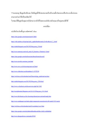 **หมายเหตุ ข้อมูลเชิงปริมาณ คือข้อมูลที่ใช้แทนขนาดหรือปริมาณซึ่งวัดออกมาเป็นจา นวนที่แน่นอน 
สามารถนามาใช้เปรียบเทียบได้ 
ในขณะที่ข้อมูลเชิงคุณภาพไมส่ามารถวดัได้โดยตรงแต่อธิบายลักษณะหรือคุณสมบัติได้ 
แหลง่ที่มา 
หนังสือเรียนวิชาพื้นฐาน คณิตศาสตร์ เล่ม๓ 
https://sites.google.com/site/peenam47/sthiti 
https://wiki.stjohn.ac.th/groups/poly_appliedmathematics2/wiki/dbce4/_7_.html 
http://sathiti.blogspot.com/2013/02/blog-post_15.html 
http://www.tutoroui.com/web_main/14_Statistic-1/Statistic-1.html 
https://sites.google.com/site/krooyinsriboon/home/lesson2 
http://www.tewlek.com/anet_stat.html 
http://www.stvc.ac.th/elearning/stat/csu2.html 
http://www.slideshare.net/krutubtim/3-15735238 
https://web.ku.ac.th/schoolnet/snet2/knowledge_math/stat/stat.htm 
http://sathiti.blogspot.com/2013/02/blog-post_1236.html 
http://www.vcharkarn.com/lesson/view.php?id=1542 
http://waraphontata.blogspot.com/2012/02/blog-post_8763.html 
http://www.fiet.kmutt.ac.th/e-learning/edustat/percent/mod/mode.htm 
http://www.mathpaper.net/index.php/component/content/article/48-math3/193-mode 
https://web.ku.ac.th/schoolnet/snet2/vocabulary/voc3.htm 
https://sites.google.com/site/jutharatkhanthasak/kha-cheliy-rekhakhnit 
http://www.thaigoodview.com/node/50743 
 