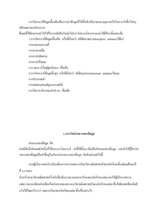 การวิเคราะห์ขอ้มูลเบื้องต้นเป็นการนาขอ้มูลที่ได้ทั้งเชิงปริมาณและคุณภาพไปวิเคราะห์เพื่อไปสรุ 
ปลักษณะของประชากร 
ซึ่งผลที่ได้สามารถนาไปใช้ในการตัดสินใจตอ่ไปการวิเคราะห์สามารถแบง่ได้เป็น2ขั้นตอนคือ 
1.การวิเคราะห์ขอ้มูลเบื้องต้น หรือทเี่รียกวา่ สถิติพรรณนา(descriptive statistics)ได้แก่ 
การแจกแจงความถี่ 
การหาคาเฉลี่ย 
การหาคา่สัดสวน 
การหาคา่ร้อยละ 
การวดแนวโน้มสู่ศนูย์กลาง เป็นต้น 
2.การวิเคราะห์ขอ้มูลขั้นสูง หรือที่เรียกวา่ สถิติอนุมาน(inferential statistics)ไดแกj 
การประมาณคา่ 
การทดสอบสมมติฐานทางสถิติ 
การวิเคราะห์ความแปรปรวน เป็นต้น 
1.1การวัดค่ากลางของข้อมูล 
คา่กลางของข้อมูล คือ 
คา่สถิติหรือตัวเลขตัวหนึ่งที่ได้จากการวิเคราะห์ คา่ที่ได้นั้นเราถือเป็นตัวแทนของข้อมูล และทา ให้รู้สึกวา่ค่ 
ากลางของข้อมูลเป็นคา่ที่อยูใ่นตา แหน่งกลางๆของข้อมูล ดังตัวอยา่งตอ่ไปนี้ 
หากผู้บริหารของโรงเรียนต้องการทราบผลการเรียนวิชาคณิตศาสตร์ของนักเรียนชั้นมธัยมศึกษาปี 
ที่ 4,5 และ6 
หัวหน้าสาขาวิชาคณิตศาสตร์ไมจ่า เป็นต้องรายงานผลการเรียนของนักเรียนแตล่ะคนให้ผู้บริหารทราบ 
แตจ่ะรายงานเพียงคา่เฉลี่ยหรือคา่กลางของคะแนนวิชาคณิตศาสตร์ของนักเรียนแตล่ะชั้นก็เพียงพอที่จะตัดสิ 
นใจได้โดยกวา้งๆวา่ ผลการเรียนของนักเรียนแตล่ะชั้นเป็นอยา่งไร 
 