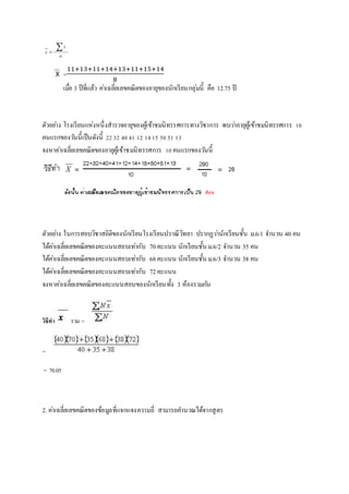 =11+13+11+14+13+11+15+14 
8 
เมอื่ 3 ปีที่แล้ว คา่เฉลี่ยเลขคณิตของอายุของนักเรียนกลุ่มนี้ คือ 12.75 ปี 
ตัวอยา่ง โรงเรียนแห่งหนึ่งสารวจอายุของผู้เข้าชมนิทรรศการทางวิชาการ พบวา่อายุผู้เข้าชมนิทรรศการ 10 
คนแรกของวนันี้เป็นดังนี้ 22 32 40 41 12 14 15 50 51 13 
จงหาคา่เฉลี่ยเลขคณิตของอายุผู้เข้าชมนิทรรศการ 10 คนแรกของวนันี้ 
ตัวอยา่ง ในการสอบวิชาสถิติของนักเรียนโรงเรียนปราณีวิทยา ปรากฏวา่นักเรียนชั้น ม.6/1 จา นวน 40 คน 
ได้คา่เฉลี่ยเลขคณิตของคะแนนสอบเทา่กับ 70 คะแนน นักเรียนชั้น ม.6/2 จา นวน 35 คน 
ได้คา่เฉลี่ยเลขคณิตของคะแนนสอบเทา่กับ 68 คะแนน นักเรียนชั้น ม.6/3 จา นวน 38 คน 
ได้คา่เฉลี่ยเลขคณิตของคะแนนสอบเทา่กับ 72 คะแนน 
จงหาคา่เฉลี่ยเลขคณิตของคะแนนสอบของนักเรียนทั้ง 3 ห้องรวมกนั 
วิธีทา รวม = 
= 
= 70.05 
2. คา่เฉลี่ยเลขคณิตของข้อมูลที่แจกแจงความถี่ สามารถคา นวณได้จากสูตร 
 