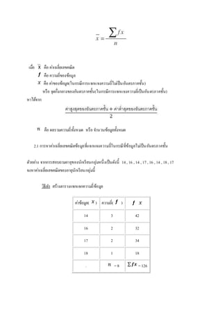 เมอื่ คือ คา่เฉลี่ยเลขคณิต 
คือ ความถี่ของข้อมูล 
คือ คา่ของข้อมูล(ในกรณีการแจกแจงความถี่ไมเ่ป็นอันตรภาคชั้น) 
หรือ จุดกึ่งกลางของอันตรภาคชั้น(ในกรณีการแจกแจงความถี่เป็นอันตรภาคชั้น) 
หาได้จาก 
คือ ผลรวมความถี่ทั้งหมด หรือ จา นวนข้อมูลทั้งหมด 
2.1 การหาคา่เฉลี่ยเลขคณิตข้อมูลที่แจกแจงความถี่ในกรณีที่ข้อมูลไมเ่ป็นอันตรภาคชั้น 
ตัวอยา่ง จากการสอบถามอายุของนักเรียนกลุ่มหนึ่งเป็นดังนี้ 14 , 16 , 14 , 17 , 16 , 14 , 18 , 17 
จงหาคา่เฉลี่ยเลขคณิตของอายุนักเรียนกลุ่มนี้ 
วิธีทา สร้างตารางแจกแจกความถี่ข้อมูล 
คา่ข้อมูล( ) ความถี่( ) 
14 3 42 
16 2 32 
17 2 34 
18 1 18 
. = 8 = 126 
 