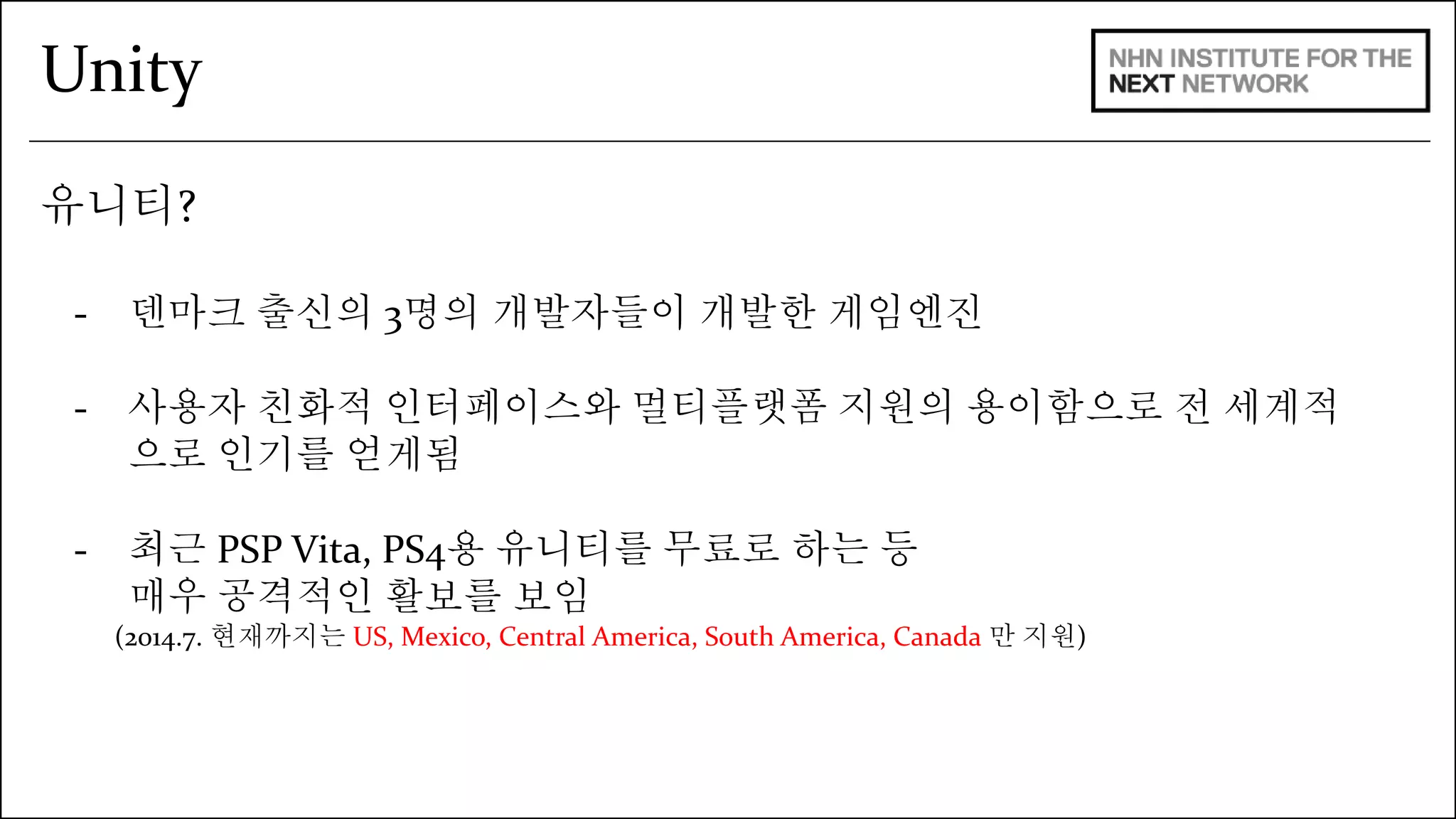 Unity 
유니티? 
- 덴마크 출신의 3명의 개발자들이 개발한 게임엔진 
- 사용자 친화적 인터페이스와 멀티플랫폼 지원의 용이함으로 전 세계적 
으로 인기를 얻게됨 
- 최근 PSP Vita, PS4용 유니티를 무료로 하는 등 
매우 공격적인 활보를 보임 
(2014.7. 현재까지는 US, Mexico, Central America, South America, Canada 만 지원) 
 