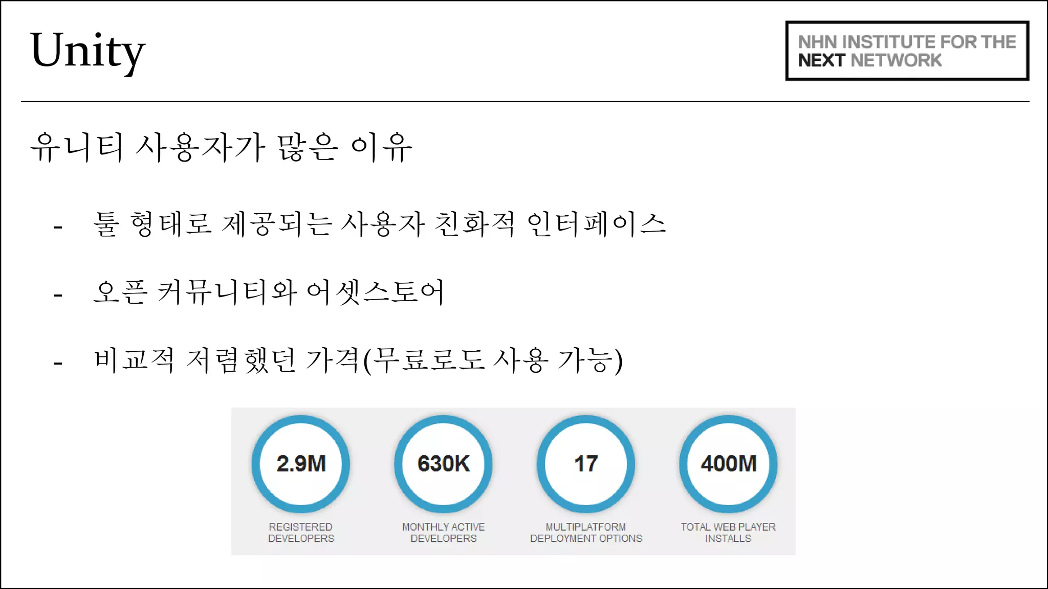 Unity 
유니티 사용자가 많은 이유 
- 툴 형태로 제공되는 사용자 친화적 인터페이스 
- 오픈 커뮤니티와 어셋스토어 
- 비교적 저렴했던 가격(무료로도 사용 가능) 
 