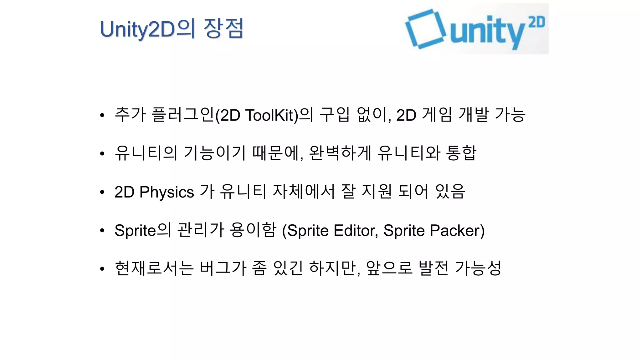 Unity2D의 장점 
• 추가 플러그인(2D ToolKit)의 구입 없이, 2D 게임 개발 가능 
• 유니티의 기능이기 때문에, 완벽하게 유니티와 통합 
• 2D Physics 가 유니티 자체에서 잘 지원 되어 있음 
• Sprite의 관리가 용이함 (Sprite Editor, Sprite Packer) 
• 현재로서는 버그가 좀 있긴 하지만, 앞으로 발전 가능성 
 