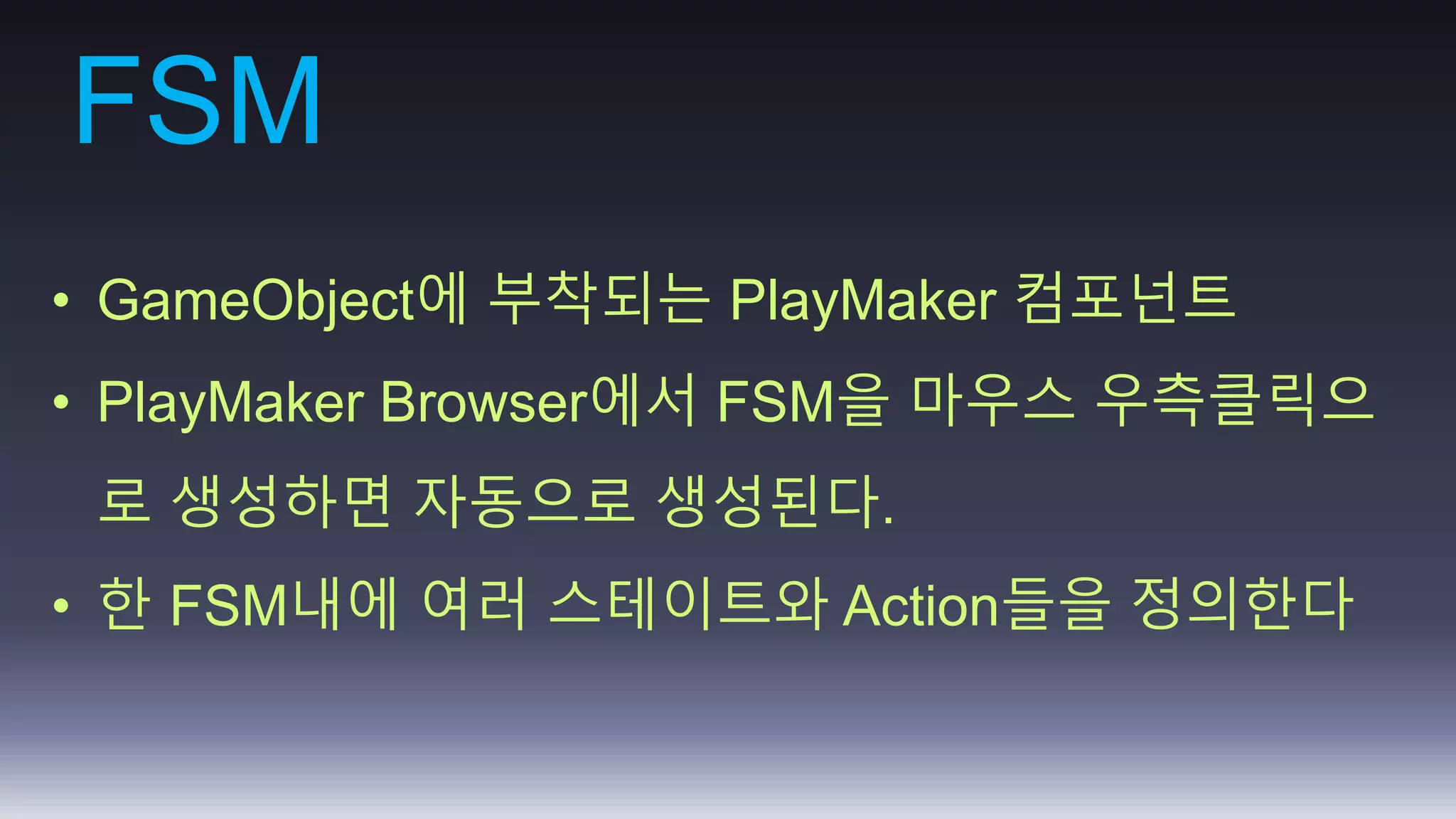 FSM 
• GameObject에 부착되는 PlayMaker 컴포넌트 
• PlayMaker Browser에서 FSM을 마우스 우측클릭으 
로 생성하면 자동으로 생성된다. 
• 한 FSM내에 여러 스테이트와 Action들을 정의한다 
 