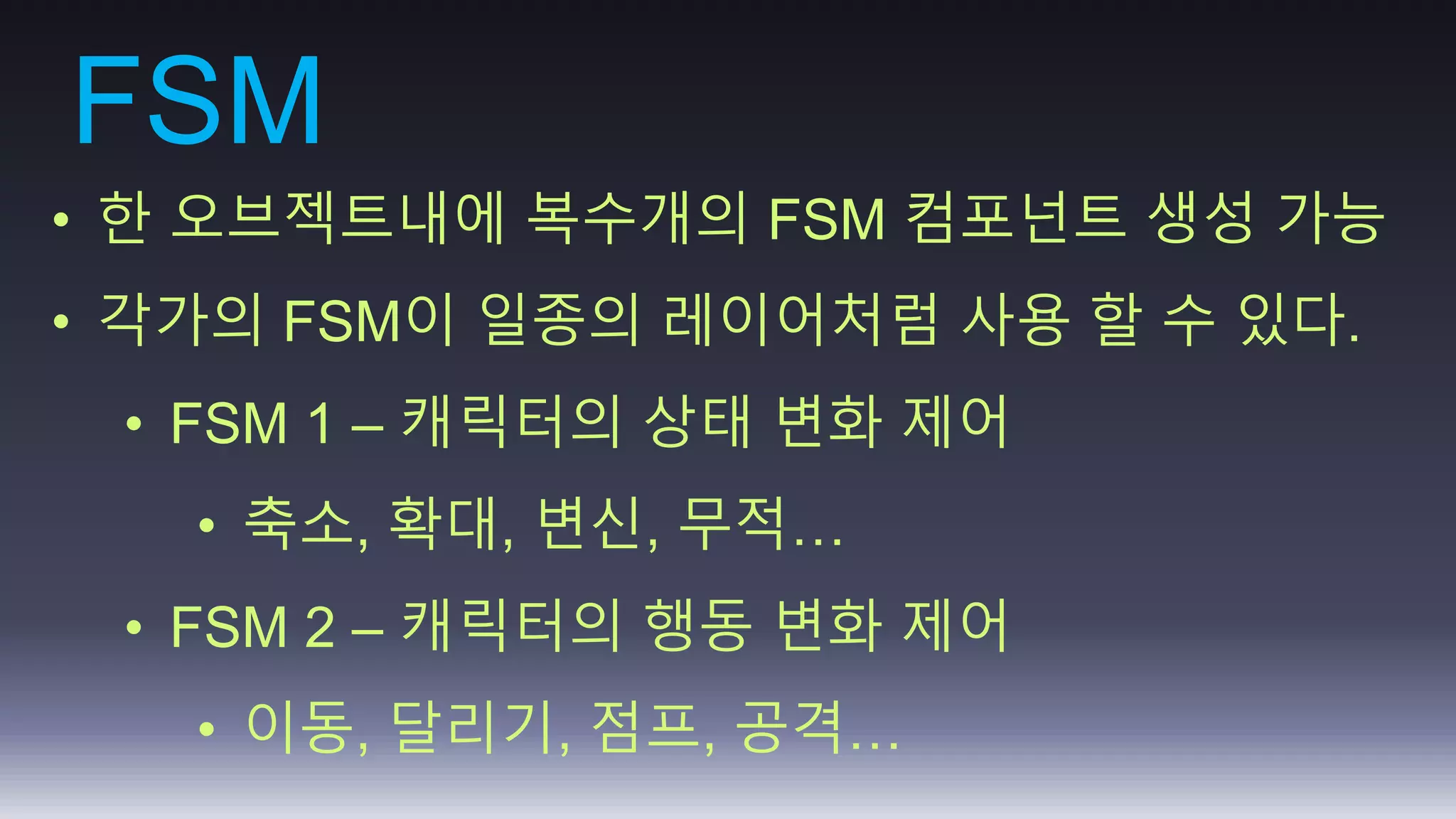 FSM 
• 한 오브젝트내에 복수개의 FSM 컴포넌트 생성 가능 
• 각가의 FSM이 일종의 레이어처럼 사용 할 수 있다. 
• FSM 1 – 캐릭터의 상태 변화 제어 
• 축소, 확대, 변신, 무적… 
• FSM 2 – 캐릭터의 행동 변화 제어 
• 이동, 달리기, 점프, 공격… 
 