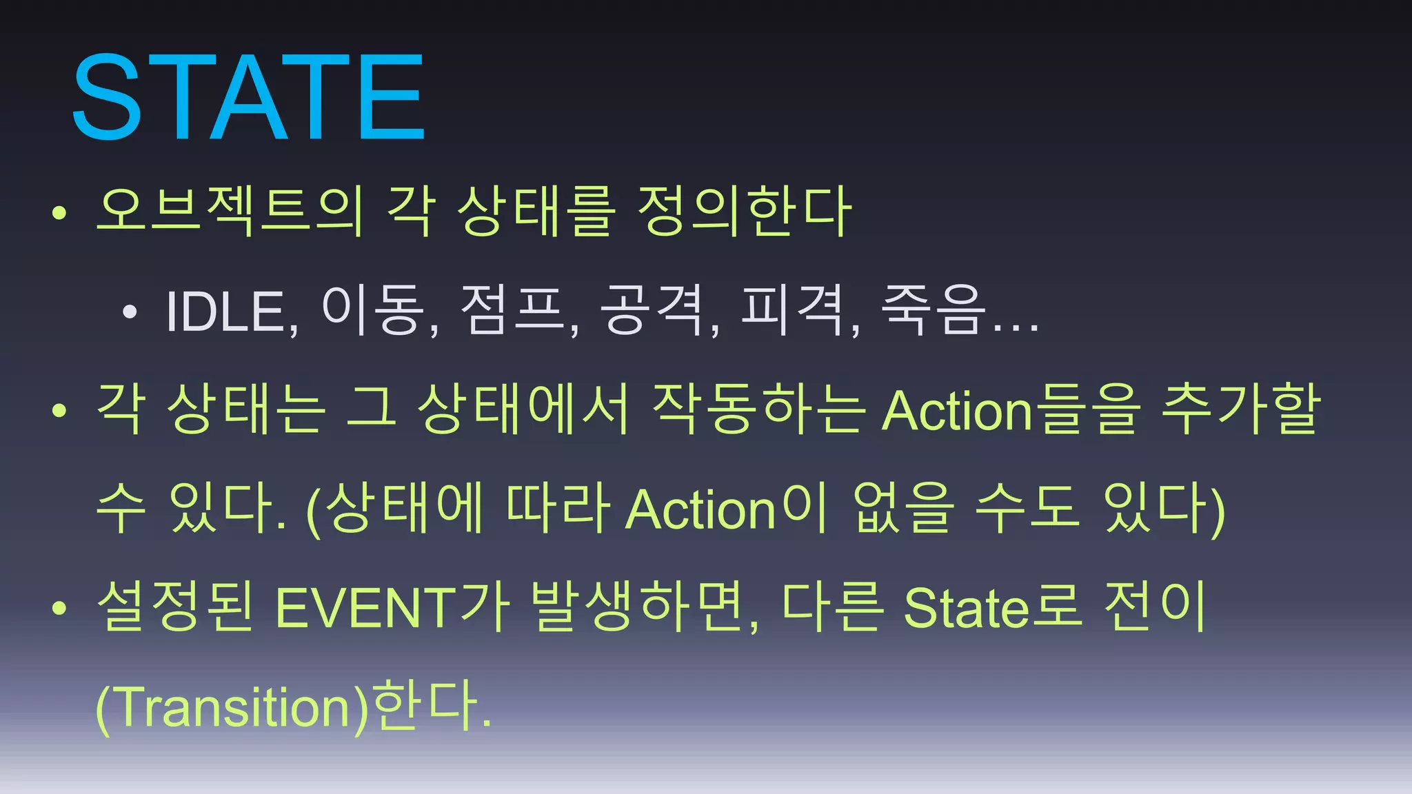 STATE 
• 오브젝트의 각 상태를 정의한다 
• IDLE, 이동, 점프, 공격, 피격, 죽음… 
• 각 상태는 그 상태에서 작동하는 Action들을 추가할 
수 있다. (상태에 따라 Action이 없을 수도 있다) 
• 설정된 EVENT가 발생하면, 다른 State로 전이 
(Transition)한다. 
 