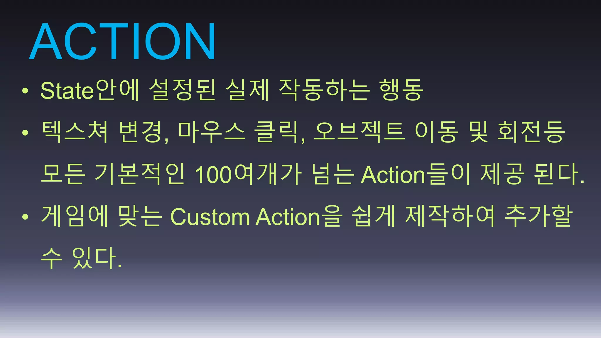 ACTION 
• State안에 설정된 실제 작동하는 행동 
• 텍스쳐 변경, 마우스 클릭, 오브젝트 이동 및 회전등 
모든 기본적인 100여개가 넘는 Action들이 제공 된다. 
• 게임에 맞는 Custom Action을 쉽게 제작하여 추가할 
수 있다. 
 