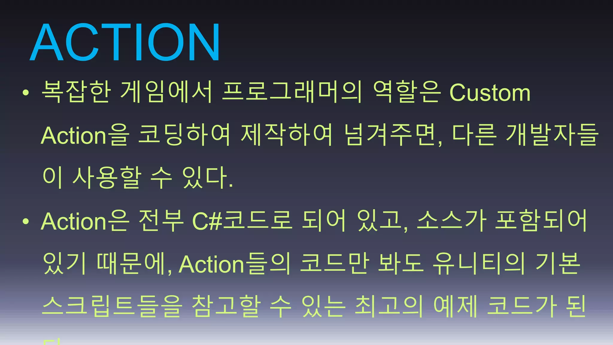 ACTION 
• 복잡한 게임에서 프로그래머의 역할은 Custom 
Action을 코딩하여 제작하여 넘겨주면, 다른 개발자들 
이 사용할 수 있다. 
• Action은 전부 C#코드로 되어 있고, 소스가 포함되어 
있기 때문에, Action들의 코드만 봐도 유니티의 기본 
스크립트들을 참고할 수 있는 최고의 예제 코드가 된 
다. 
 