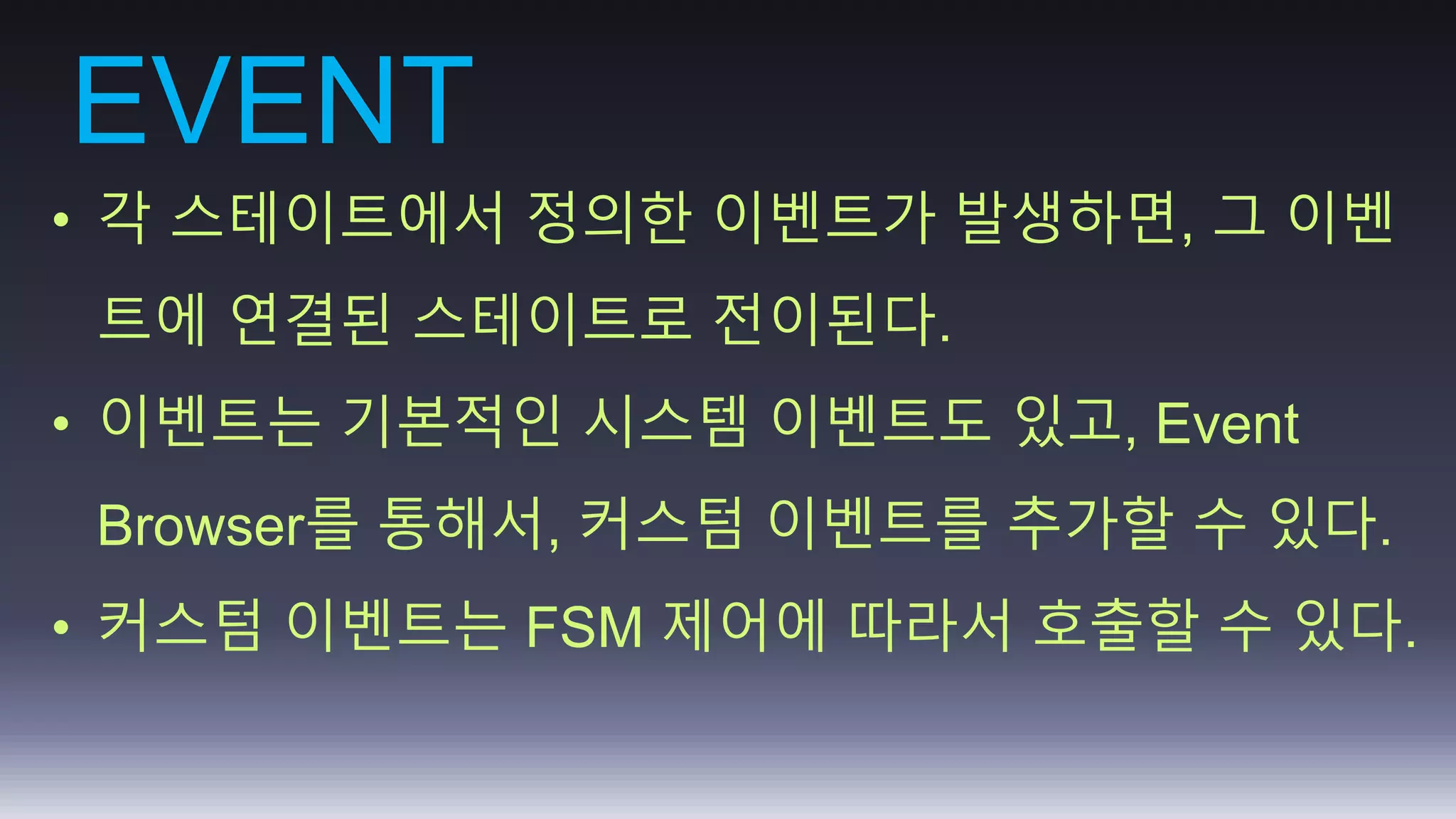 EVENT 
• 각 스테이트에서 정의한 이벤트가 발생하면, 그 이벤 
트에 연결된 스테이트로 전이된다. 
• 이벤트는 기본적인 시스템 이벤트도 있고, Event 
Browser를 통해서, 커스텀 이벤트를 추가할 수 있다. 
• 커스텀 이벤트는 FSM 제어에 따라서 호출할 수 있다. 
 