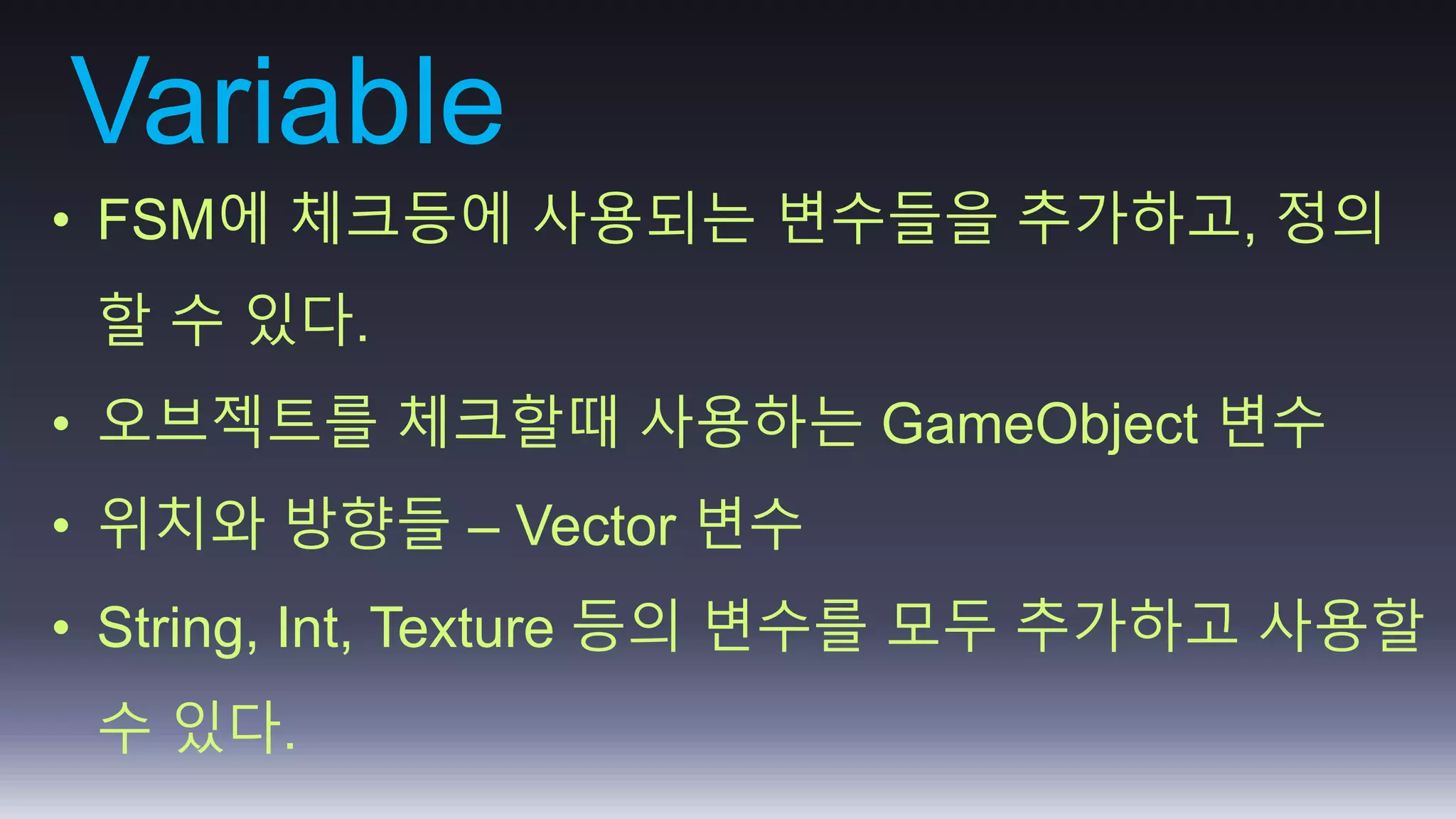 Variable 
• FSM에 체크등에 사용되는 변수들을 추가하고, 정의 
할 수 있다. 
• 오브젝트를 체크할때 사용하는 GameObject 변수 
• 위치와 방향들 – Vector 변수 
• String, Int, Texture 등의 변수를 모두 추가하고 사용할 
수 있다. 
 
