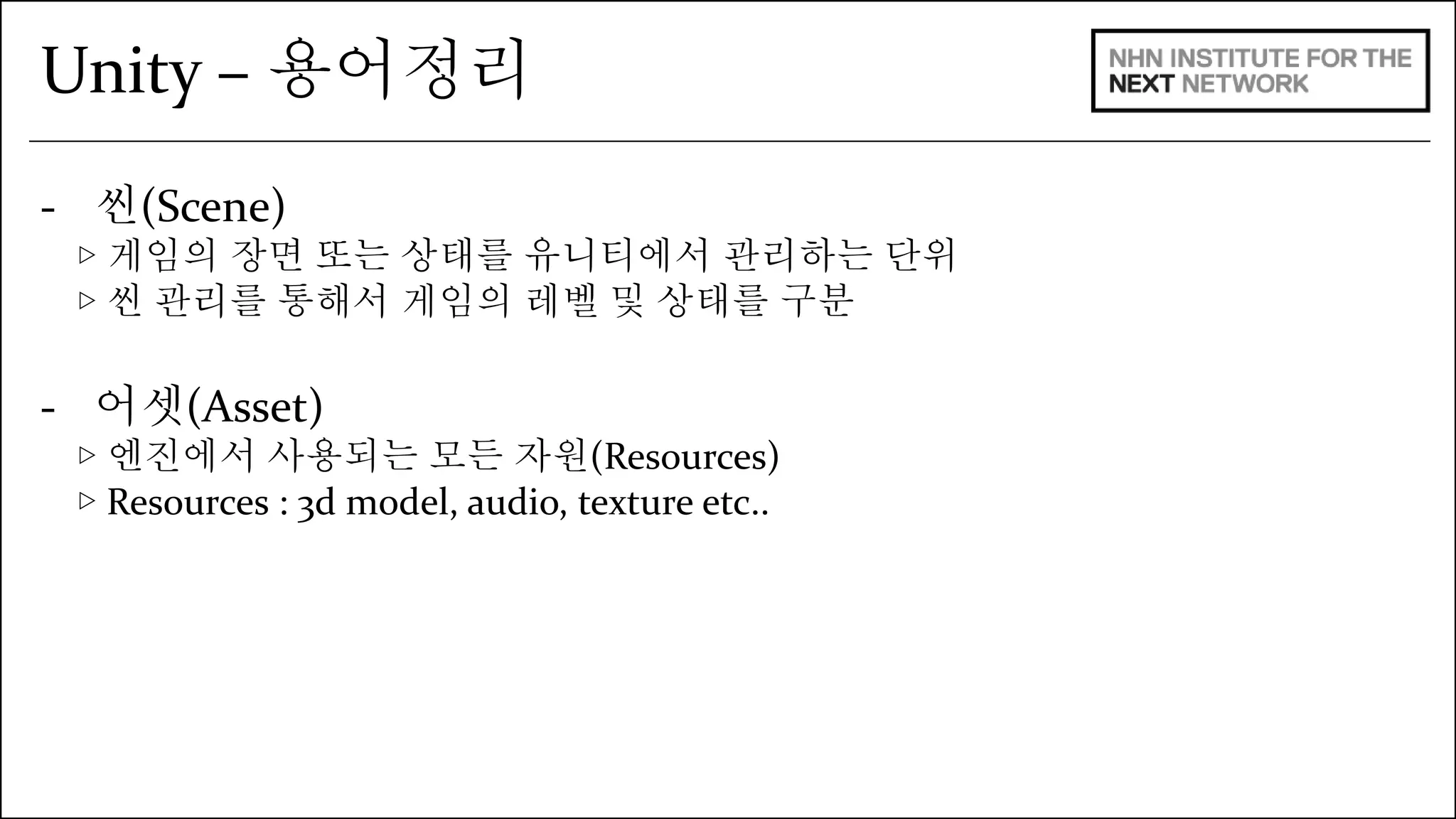 Unity – 용어정리 
- 씬(Scene) 
▷ 게임의 장면 또는 상태를 유니티에서 관리하는 단위 
▷ 씬 관리를 통해서 게임의 레벨 및 상태를 구분 
- 어셋(Asset) 
▷ 엔진에서 사용되는 모든 자원(Resources) 
▷ Resources : 3d model, audio, texture etc.. 
 