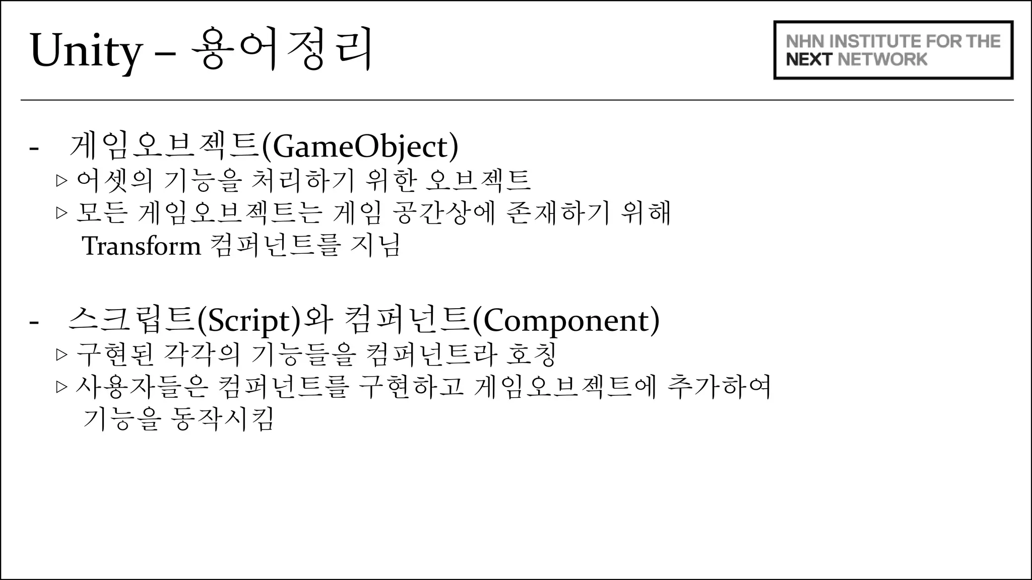 Unity – 용어정리 
- 게임오브젝트(GameObject) 
▷ 어셋의 기능을 처리하기 위한 오브젝트 
▷ 모든 게임오브젝트는 게임 공간상에 존재하기 위해 
Transform 컴퍼넌트를 지님 
- 스크립트(Script)와 컴퍼넌트(Component) 
▷ 구현된 각각의 기능들을 컴퍼넌트라 호칭 
▷ 사용자들은 컴퍼넌트를 구현하고 게임오브젝트에 추가하여 
기능을 동작시킴 
 