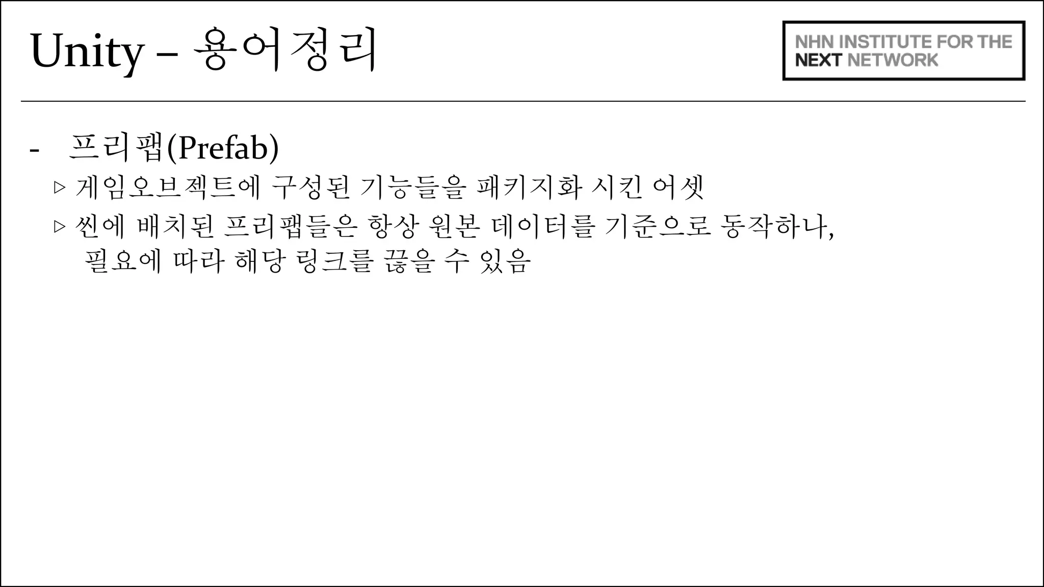 Unity – 용어정리 
- 프리팹(Prefab) 
▷ 게임오브젝트에 구성된 기능들을 패키지화 시킨 어셋 
▷ 씬에 배치된 프리팹들은 항상 원본 데이터를 기준으로 동작하나, 
필요에 따라 해당 링크를 끊을 수 있음 
 