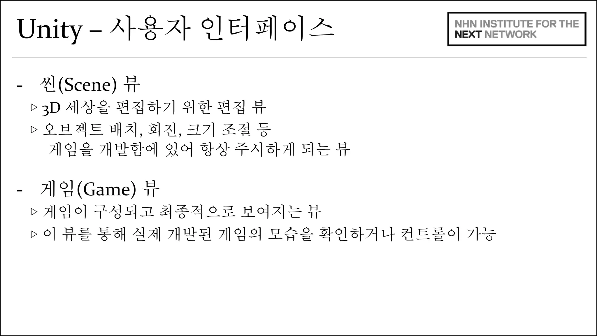 Unity – 사용자 인터페이스 
- 씬(Scene) 뷰 
▷ 3D 세상을 편집하기 위한 편집 뷰 
▷ 오브젝트 배치, 회전, 크기 조절 등 
게임을 개발함에 있어 항상 주시하게 되는 뷰 
- 게임(Game) 뷰 
▷ 게임이 구성되고 최종적으로 보여지는 뷰 
▷ 이 뷰를 통해 실제 개발된 게임의 모습을 확인하거나 컨트롤이 가능 
 