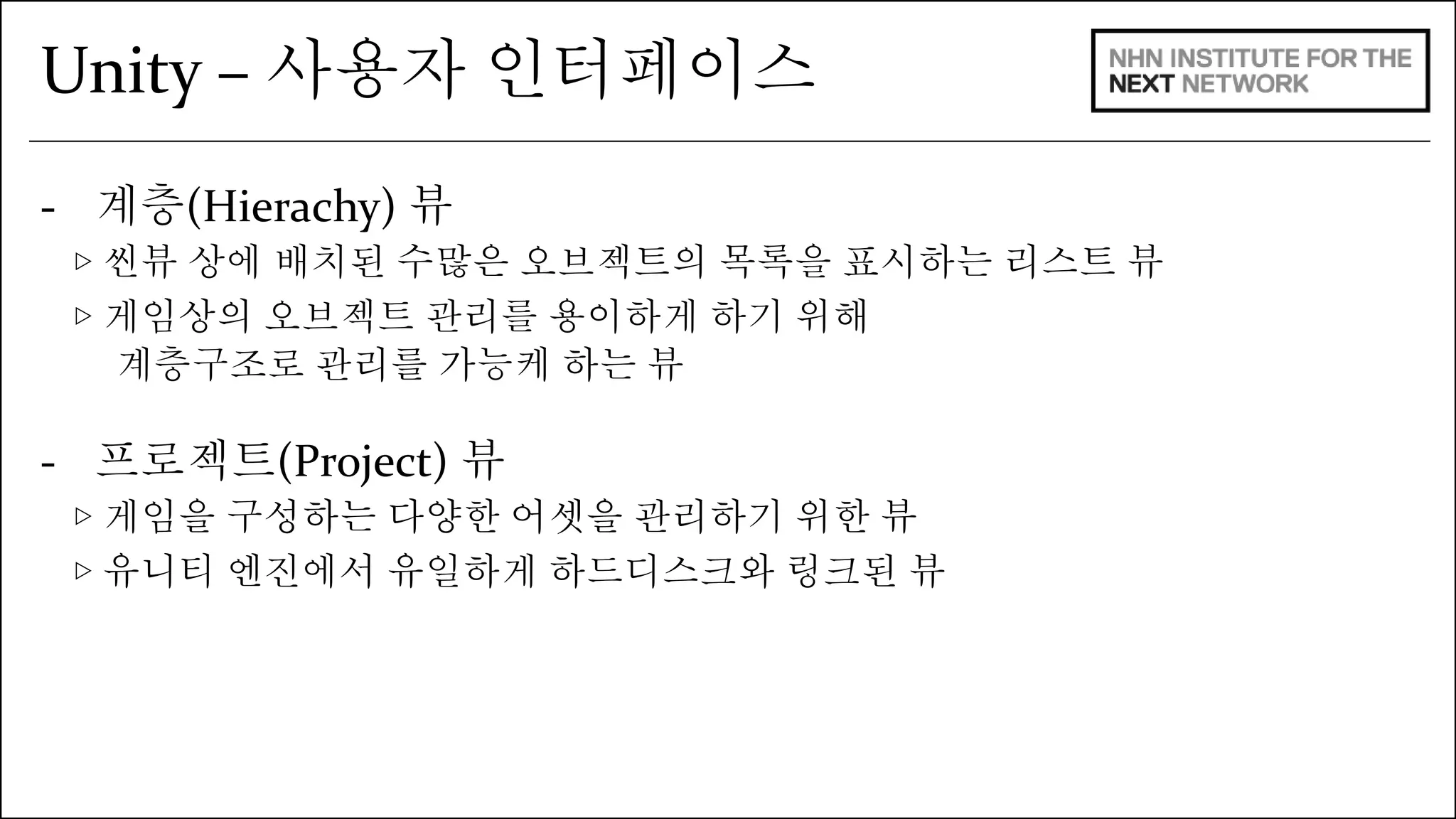 Unity – 사용자 인터페이스 
- 계층(Hierachy) 뷰 
▷ 씬뷰 상에 배치된 수많은 오브젝트의 목록을 표시하는 리스트 뷰 
▷ 게임상의 오브젝트 관리를 용이하게 하기 위해 
계층구조로 관리를 가능케 하는 뷰 
- 프로젝트(Project) 뷰 
▷ 게임을 구성하는 다양한 어셋을 관리하기 위한 뷰 
▷ 유니티 엔진에서 유일하게 하드디스크와 링크된 뷰 
 