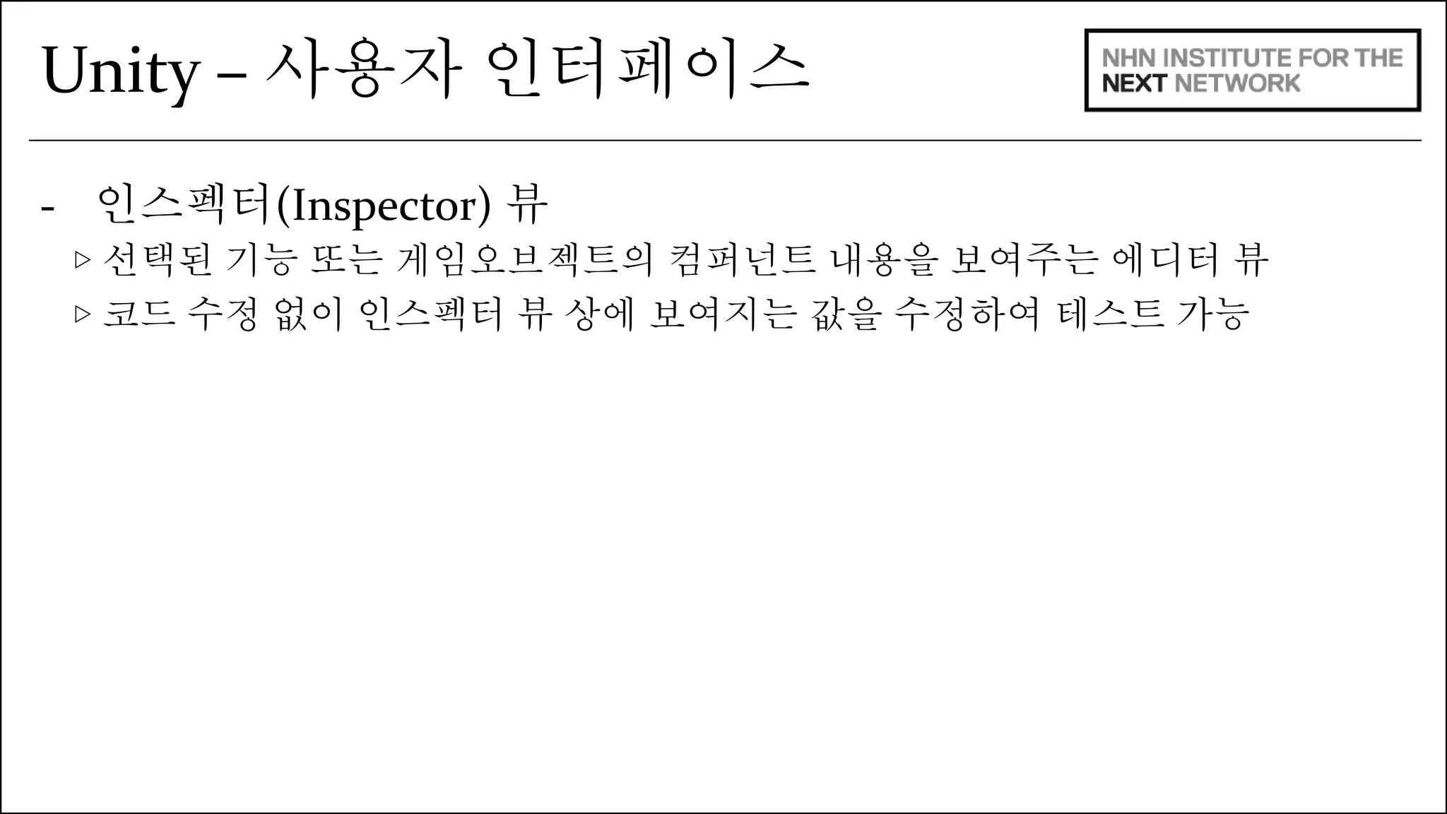 Unity – 사용자 인터페이스 
- 인스펙터(Inspector) 뷰 
▷ 선택된 기능 또는 게임오브젝트의 컴퍼넌트 내용을 보여주는 에디터 뷰 
▷ 코드 수정 없이 인스펙터 뷰 상에 보여지는 값을 수정하여 테스트 가능 
 