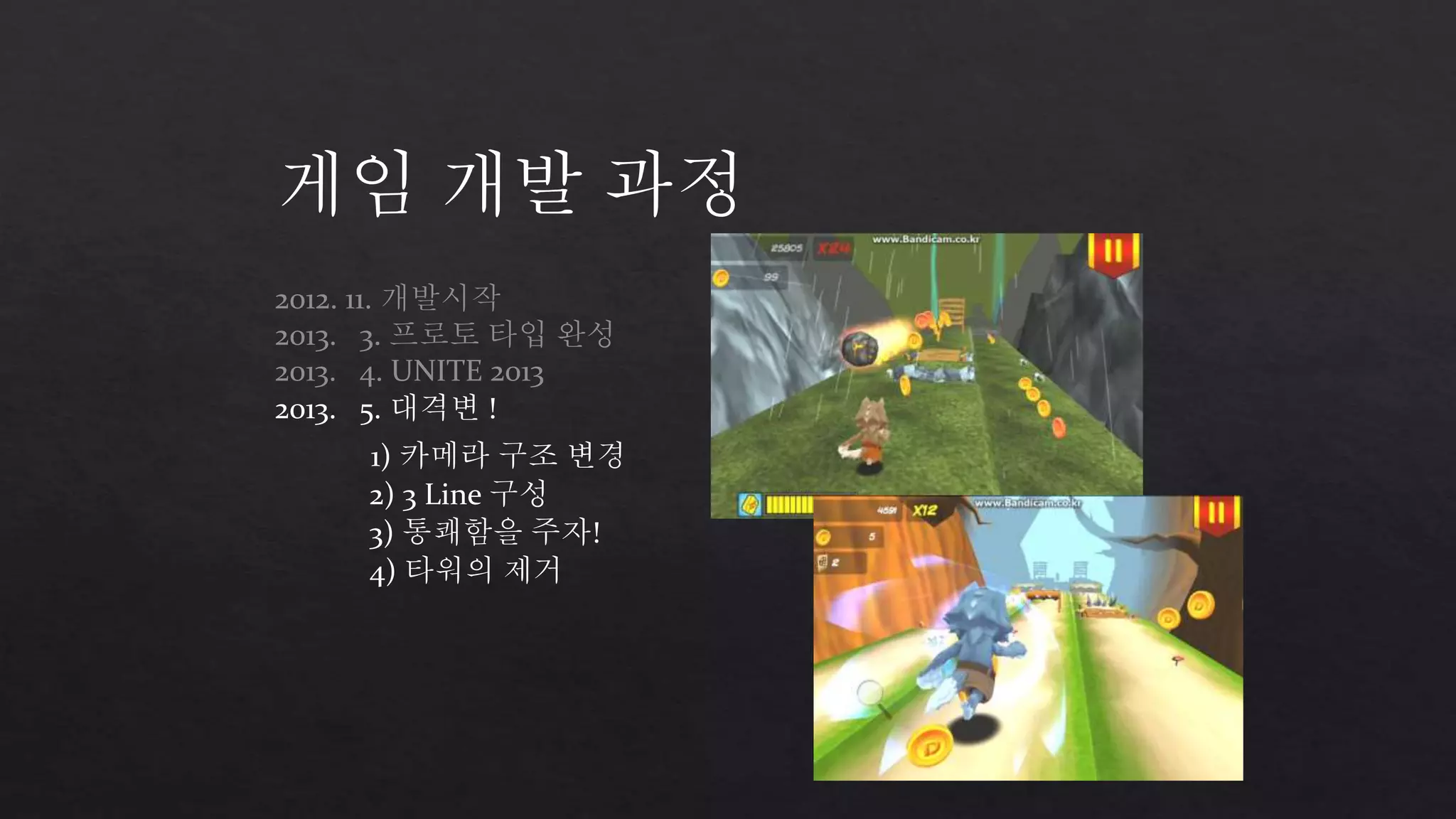 게임 개발 과정 
2012. 11. 개발시작 
2013. 3. 프로토 타입 완성 
2013. 4. UNITE 2013 
2013. 5. 대격변 ! 
1) 카메라 구조 변경 
2) 3 Line 구성 
3) 통쾌함을 주자! 
4) 타워의 제거 
 