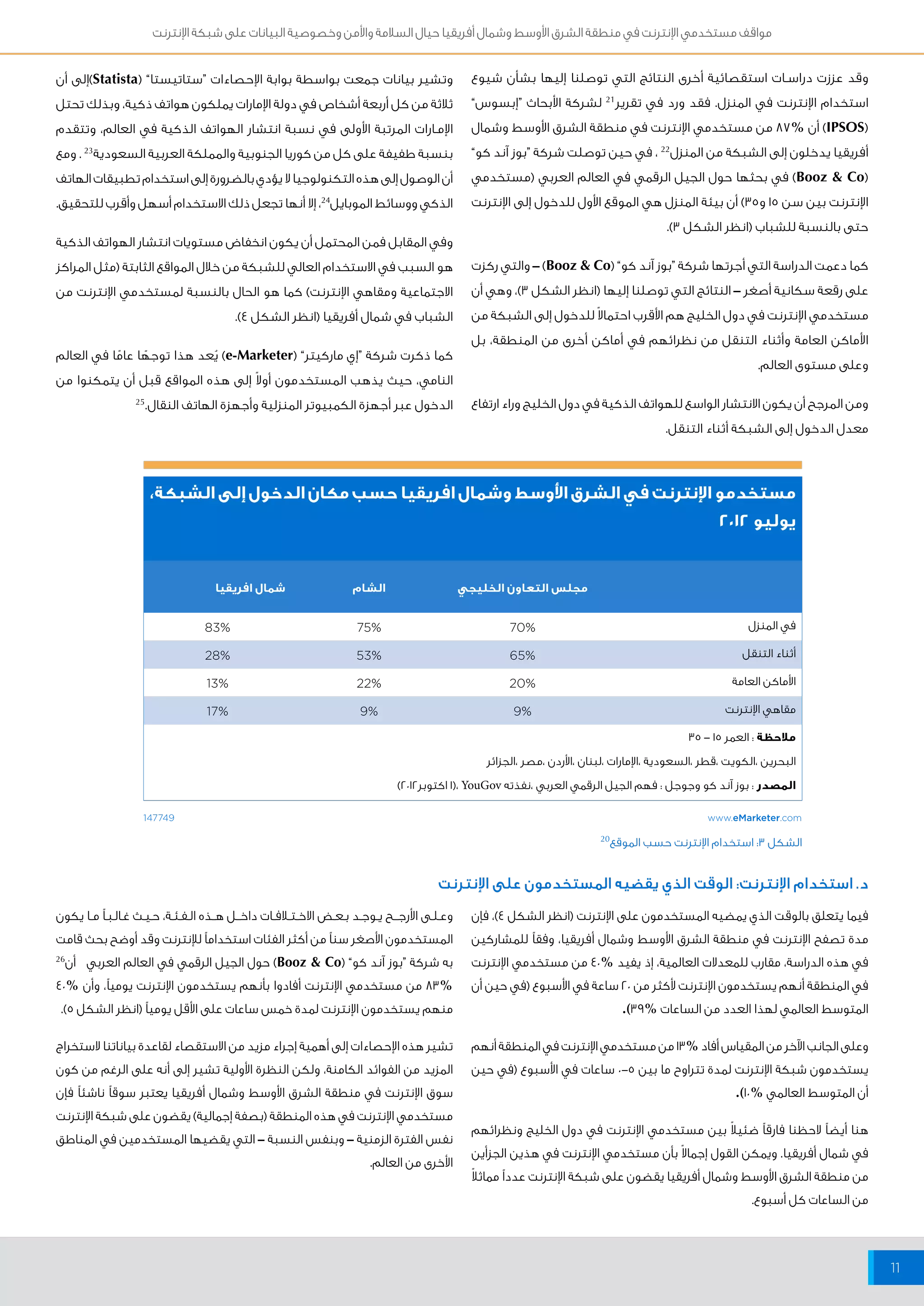مواقف مستخدمي الإنترنت في منطقة الشرق الأوسط وشمال أفريقيا حيال السلامة والأمن وخصوصية البيانات على شبكة الإنترنت 
11 
وقد عززت دراســات استقصائية أخرى النتائج التي توصلنا إليها بشأن شيوع 
استخدام الإنترنت في المنزل. فقد ورد في تقرير 21 لشركة الأبحاث “إبسوس” 
IPSOS( ( أن % 87 من مستخدمي الإنترنت في منطقة الشرق الأوسط وشمال 
أفريقيا يدخلون إلى الشبكة من المنزل 22 ، في حين توصلت شركة “بوز آند كو” 
Booz & Co( ( في بحثها حول الجيل الرقمي في العالم العربي )مستخدمي 
الإنترنت بين سن 15 و 35 ( أن بيئة المنزل هي الموقع الأول للدخول إلى الإنترنت 
حتى بالنسبة للشباب )انظر الشكل 3(. 
كما دعمت الدراسة التي أجرتها شركة “بوز آند كو” ) Booz & Co ( – والتي ركزت 
على رقعة سكانية أصغر – النتائج التي توصلنا إليها )انظر الشكل 3(، وهي أن 
مستخدمي الإنترنت في دول الخليج هم الأقرب احتمالاً للدخول إلى الشبكة من 
الأماكن العامة وأثناء التنقل من نظرائهم في أماكن أخرى من المنطقة، بل 
وعلى مستوى العالم. 
ومن المرجح أن يكون الانتشار الواسع للهواتف الذكية في دول الخليج وراء ارتفاع 
معدل الدخول إلى الشبكة أثناء التنقل. 
مستخدمو الإنترنت في الشرق الأوسط وشمال افريقيا حسب مكان الدخول إلى الشبكة، 
يوليو ٢٠١٢ 
مجلس التعاون الخليجي الشام شمال افريقيا 
في المنزل % 70 % 75 % 83 
أثناء التنقل % 65 % 53 % 28 
الأماكن العامة % 20 % 22 % 13 
مقاهي الإنترنت % 9 % 9 % 17 
ملاحظة : العمر ١٥ - ٣٥ 
البحرين ،الكويت ،قطر ،السعودية ،الإمارات ،لبنان ،الأردن ،مصر ،الجزائر 
المصدر : بوز آند كو وجوجل : فهم الجيل الرقمي العربي ،نفذته ١(، YouGov اكتوبر ٢٠١٢ ( 
147749 www.eMarketer.com 
الشكل 3: استخدام الإنترنت حسب الموقع 20 
وتشير بيانات جمعت بواسطة بوابة الإحصاءات “ستاتيستا” ) Statista (إلى أن 
ثلاثة من كل أربعة أشخاص في دولة الإمارات يملكون هواتف ذكية، وبذلك تحتل 
الإمــارات المرتبة الأولى في نسبة انتشار الهواتف الذكية في العالم، وتتقدم 
بنسبة طفيفة على كل من كوريا الجنوبية والمملكة العربية السعودية 23 . ومع 
أن الوصول إلى هذه التكنولوجيا لا يؤدي بالضرورة إلى استخدام تطبيقات الهاتف 
الذكي ووسائط الموبايل 24 ، إلا أنها تجعل ذلك الاستخدام أسهل وأقرب للتحقيق. 
وفي المقابل فمن المحتمل أن يكون انخفاض مستويات انتشار الهواتف الذكية 
هو السبب في الاستخدام العالي للشبكة من خلال المواقع الثابتة )مثل المراكز 
الاجتماعية ومقاهي الإنترنت( كما هو الحال بالنسبة لمستخدمي الإنترنت من 
الشباب في شمال أفريقيا )انظر الشكل 4(. 
كما ذكرت شركة “إي ماركيتر” ) e-Marketer ( يُعد هذا توجهًا عامًا في العالم 
النامي، حيث يذهب المستخدمون أولاً إلى هذه المواقع قبل أن يتمكنوا من 
الدخول عبر أجهزة الكمبيوتر المنزلية وأجهزة الهاتف النقال. 25 
د. استخدام الإنترنت: الوقت الذي يقضيه المستخدمون على الإنترنت 
فيما يتعلق بالوقت الذي يمضيه المستخدمون على الإنترنت )انظر الشكل 4(، فإن 
مدة تصفح الإنترنت في منطقة الشرق الأوسط وشمال أفريقيا، وفقاً للمشاركين 
في هذه الدراسة، مقارب للمعدلات العالمية، إذ يفيد % 40 من مستخدمي الإنترنت 
في المنطقة أنهم يستخدمون الإنترنت لأكثر من 20 ساعة في الأسبوع )في حين أن 
المتوسط العالمي لهذا العدد من الساعات % 39 (. 
وعلى الجانب الآخر من المقياس أفاد % 13 من مستخدمي الإنترنت في المنطقة أنهم 
يستخدمون شبكة الإنترنت لمدة تتراوح ما بين 5- 0 ساعات في الأسبوع )في حين 
أن المتوسط العالمي % 10 (. 
هنا أيضاً لاحظنا فارقاً ضئيلاً بين مستخدمي الإنترنت في دول الخليج ونظرائهم 
في شمال أفريقيا. ويمكن القول إجمالاً بأن مستخدمي الإنترنت في هذين الجزأين 
من منطقة الشرق الأوسط وشمال أفريقيا يقضون على شبكة الإنترنت عدداً مماثلاً 
من الساعات كل أسبوع. 
وعــلــى الأرجــــح يــوجــد بــعــض الاخــتــ افــات داخـــل هـــذه الــفــئــة، حــيــث غــالــبــ مــا يكون 
المستخدمون الأصغر سناً من أكثر الفئات استخداماً للإنترنت وقد أوضح بحث قامت 
به شركة “بوز آند كو” ) Booz & Co ( حول الجيل الرقمي في العالم العربي أن 26 
83% من مستخدمي الإنترنت أفادوا بأنهم يستخدمون الإنترنت يومياً، وأن % 40 
منهم يستخدمون الإنترنت لمدة خمس ساعات على الأقل يومياً )انظر الشكل 5(. 
تشير هذه الإحصاءات إلى أهمية إجراء مزيد من الاستقصاء لقاعدة بياناتنا لاستخراج 
المزيد من الفوائد الكامنة، ولكن النظرة الأولية تشير إلى أنه على الرغم من كون 
سوق الإنترنت في منطقة الشرق الأوسط وشمال أفريقيا يعتبر سوقاً ناشئاً فإن 
مستخدمي الإنترنت في هذه المنطقة )بصفة إجمالية( يقضون على شبكة الإنترنت 
نفس الفترة الزمنية – وبنفس النسبة – التي يقضيها المستخدمين في المناطق 
الأخرى من العالم. 
 