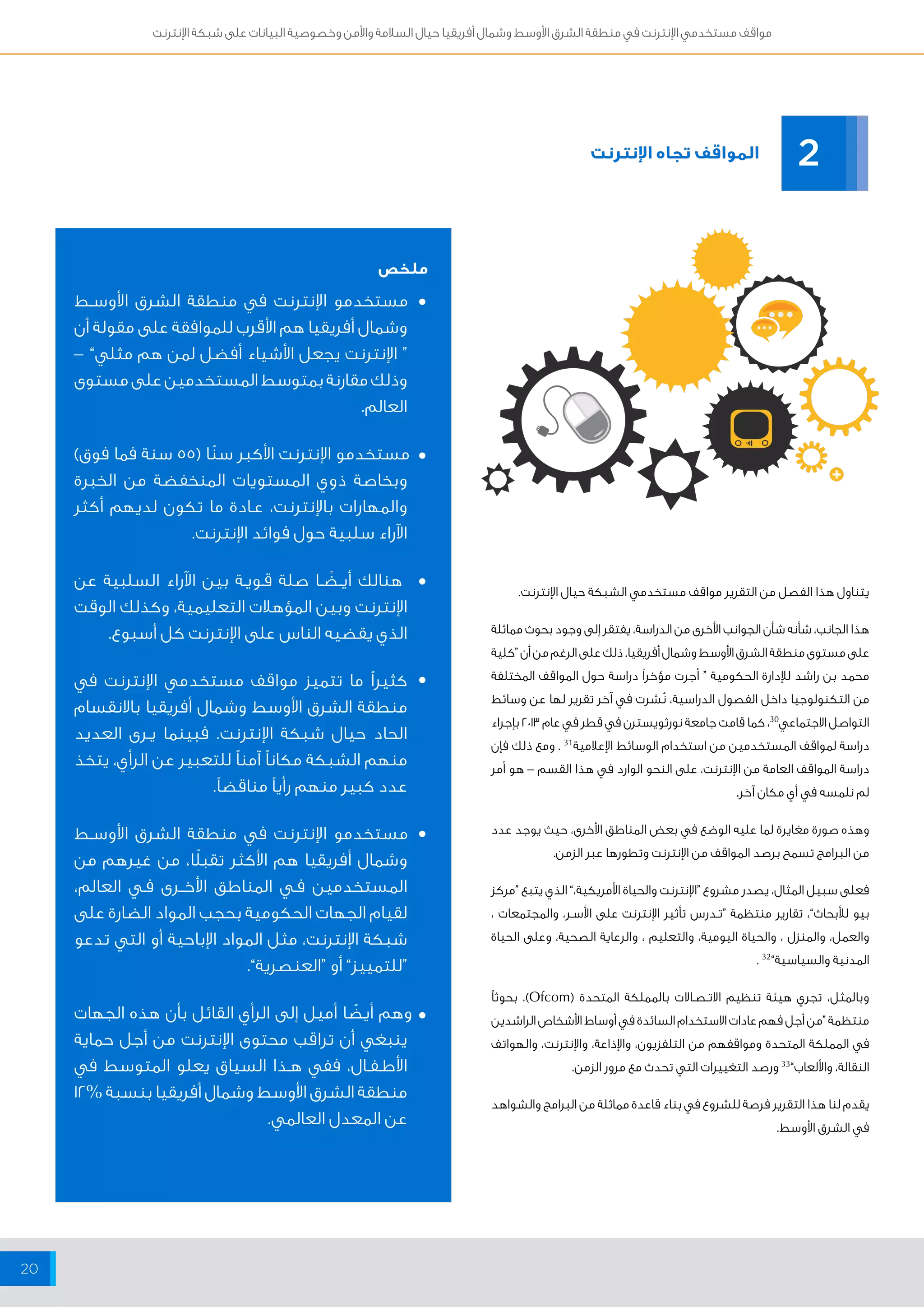 مواقف مستخدمي الإنترنت في منطقة الشرق الأوسط وشمال أفريقيا حيال السلامة والأمن وخصوصية البيانات على شبكة الإنترنت 
20 
المواقف تجاه الإنترنت 
ملخص 
مستخدمو الإنترنت في منطقة الشرق الأوســط 
وشمال أفريقيا هم الأقرب للموافقة على مقولة أن 
“ الإنترنت يجعل الأشياء أفضل لمن هم مثلي” – 
وذلك مقارنة بمتوسط المستخدمين على مستوى 
العالم. 
مستخدمو الإنترنت الأكبر سنًا ) 55 سنة فما فوق( 
وبخاصة ذوي المستويات المنخفضة من الخبرة 
والمهارات بالإنترنت، عــادة ما تكون لديهم أكثر 
الآراء سلبية حول فوائد الإنترنت. 
هنالك أيــضًــا صلة قــويــة بين الآراء السلبية عن 
الإنترنت وبين المؤهلات التعليمية، وكذلك الوقت 
الذي يقضيه الناس على الإنترنت كل أسبوع. 
كثيراً ما تتميز مواقف مستخدمي الإنترنت في 
منطقة الشرق الأوسط وشمال أفريقيا بالانقسام 
الحاد حيال شبكة الإنترنت. فبينما يــرى العديد 
منهم الشبكة مكاناً آمناً للتعبير عن الرأي، يتخذ 
عدد كبير منهم رأياً مناقضاً. 
مستخدمو الإنترنت في منطقة الشرق الأوســط 
وشمال أفريقيا هم الأكثر تقبلًا، من غيرهم من 
المستخدمين فــي المناطق الأخـــرى فــي العالم، 
لقيام الجهات الحكومية بحجب المواد الضارة على 
شبكة الإنترنت، مثل المواد الإباحية أو التي تدعو 
“للتمييز” أو “العنصرية”. 
وهم أيضًا أميل إلى الرأي القائل بأن هذه الجهات 
ينبغي أن تراقب محتوى الإنترنت من أجل حماية 
الأطــفــال، ففي هــذا السياق يعلو المتوسط في 
منطقة الشرق الأوسط وشمال أفريقيا بنسبة % 12 
عن المعدل العالمي. 
2 
يتناول هذا الفصل من التقرير مواقف مستخدمي الشبكة حيال الإنترنت. 
هذا الجانب، شأنه شأن الجوانب الأخرى من الدراسة، يفتقر إلى وجود بحوث مماثلة 
على مستوى منطقة الشرق الأوسط وشمال أفريقيا. ذلك على الرغم من أن “كلية 
محمد بن راشد للإدارة الحكومية “ أجرت مؤخراً دراسة حول المواقف المختلفة 
من التكنولوجيا داخل الفصول الدراسية، نُشرت في آخر تقرير لها عن وسائط 
التواصل الاجتماعي 30 ، كما قامت جامعة نورثويسترن في قطر في عام 2013 بإجراء 
دراسة لمواقف المستخدمين من استخدام الوسائط الإعلامية 31 . ومع ذلك فإن 
دراسة المواقف العامة من الإنترنت، على النحو الوارد في هذا القسم – هو أمر 
لم نلمسه في أي مكان آخر. 
وهذه صورة مغايرة لما عليه الوضع في بعض المناطق الأخرى، حيث يوجد عدد 
من البرامج تسمح برصد المواقف من الإنترنت وتطورها عبر الزمن. 
فعلى سبيل المثال، يصدر مشروع “الإنترنت والحياة الأمريكية،” الذي يتبع “مركز 
بيو للأبحاث”، تقارير منتظمة “تــدرس تأثير الإنترنت على الأســر، والمجتمعات ، 
والعمل، والمنزل ، والحياة اليومية، والتعليم ، والرعاية الصحية، وعلى الحياة 
المدنية والسياسية” 32 . 
وبالمثل، تجري هيئة تنظيم الاتــصــالات بالمملكة المتحدة ) Ofcom (، بحوثاً 
منتظمة “من أجل فهم عادات الاستخدام السائدة في أوساط الأشخاص الراشدين 
في المملكة المتحدة ومواقفهم من التلفزيون، والإذاعة، والإنترنت، والهواتف 
النقالة، والألعاب” 33 ورصد التغييرات التي تحدث مع مرور الزمن. 
يقدم لنا هذا التقرير فرصة للشروع في بناء قاعدة مماثلة من البرامج والشواهد 
في الشرق الأوسط. 
• 
• 
• 
• 
• 
• 
 