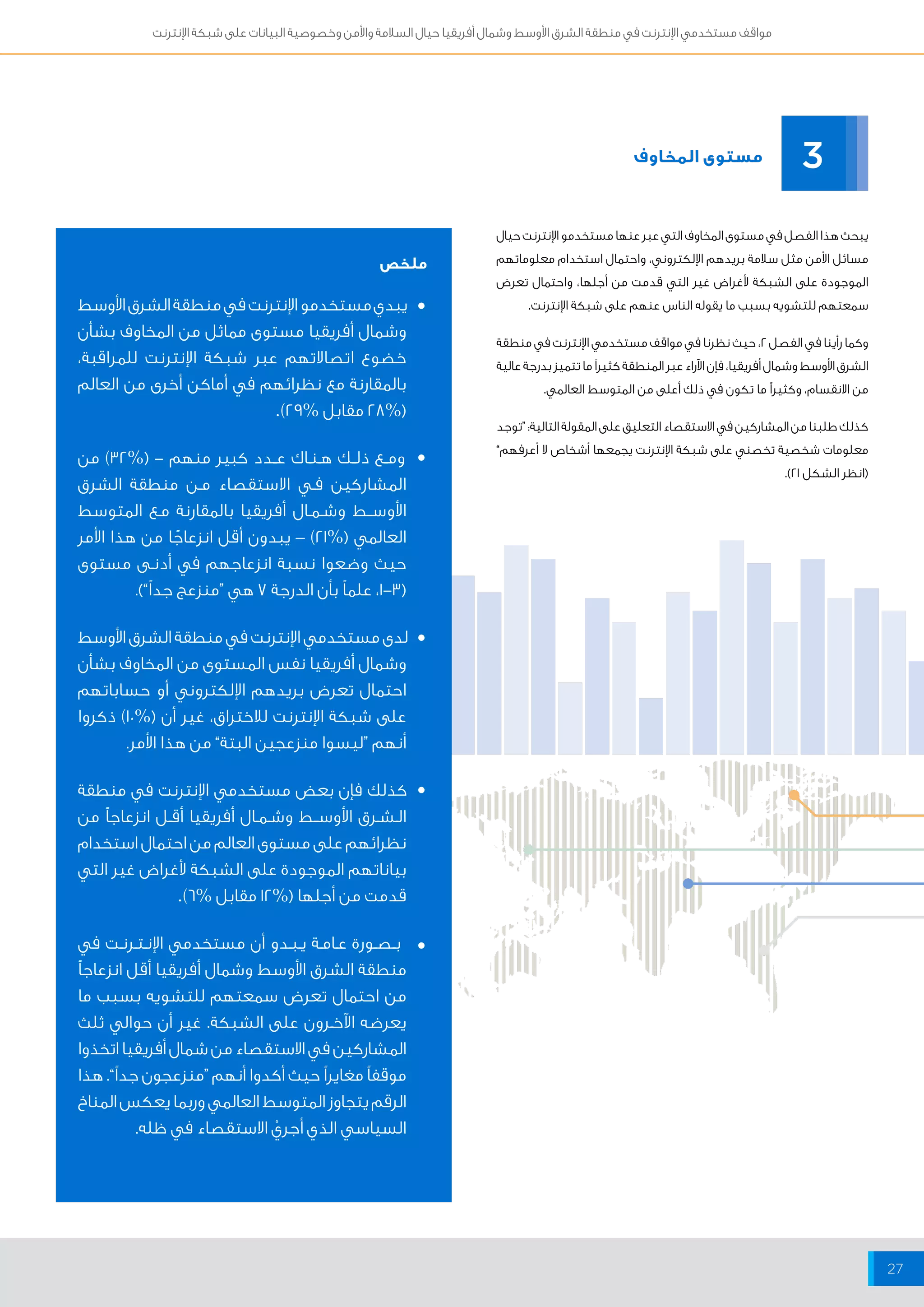 مواقف مستخدمي الإنترنت في منطقة الشرق الأوسط وشمال أفريقيا حيال السلامة والأمن وخصوصية البيانات على شبكة الإنترنت 
27 
مستوى المخاوف 
ملخص 
3 
يبحث هذا الفصل في مستوى المخاوف التي عبر عنها مستخدمو الإنترنت حيال 
مسائل الأمن مثل سلامة بريدهم الإلكتروني، واحتمال استخدام معلوماتهم 
الموجودة على الشبكة لأغراض غير التي قدمت من أجلها، واحتمال تعرض 
سمعتهم للتشويه بسبب ما يقوله الناس عنهم على شبكة الإنترنت. 
وكما رأينا في الفصل 2، حيث نظرنا في مواقف مستخدمي الإنترنت في منطقة 
الشرق الأوسط وشمال أفريقيا، فإن الآراء عبر المنطقة كثيراً ما تتميز بدرجة عالية 
من الانقسام، وكثيراً ما تكون في ذلك أعلى من المتوسط العالمي. 
كذلك طلبنا من المشاركين في الاستقصاء التعليق على المقولة التالية: “توجد 
معلومات شخصية تخصني على شبكة الإنترنت يجمعها أشخاص لا أعرفهم” 
)انظر الشكل 21 (. 
يبدي مستخدمو الإنترنت في منطقة الشرق الأوسط 
وشمال أفريقيا مستوى مماثل من المخاوف بشأن 
خضوع اتصالاتهم عبر شبكة الإنترنت للمراقبة، 
بالمقارنة مع نظرائهم في أماكن أخرى من العالم 
) 28% مقابل % 29 (. 
ومــع ذلــك هــنــاك عــدد كبير منهم - )% 32 ( من 
المشاركين فــي الاستقصاء مــن منطقة الشرق 
الأوســـط وشــمــال أفريقيا بالمقارنة مــع المتوسط 
العالمي )% 21 ( – يبدون أقل انزعاجًا من هذا الأمر 
حيث وضعوا نسبة انزعاجهم في أدنــى مستوى 
) 1-3 ، علماً بأن الدرجة 7 هي “منزعج جداً”(. 
لدى مستخدمي الإنترنت في منطقة الشرق الأوسط 
وشمال أفريقيا نفس المستوى من المخاوف بشأن 
احتمال تعرض بريدهم الإلكتروني أو حساباتهم 
على شبكة الإنترنت للاختراق، غير أن )% 10 ( ذكروا 
أنهم “ليسوا منزعجين البتة” من هذا الأمر. 
كذلك فإن بعض مستخدمي الإنترنت في منطقة 
الــشــرق الأوســـط وشــمــال أفريقيا أقــل انزعاجاً من 
نظرائهم على مستوى العالم من احتمال استخدام 
بياناتهم الموجودة على الشبكة لأغراض غير التي 
قدمت من أجلها )% 12 مقابل % 6(. 
بــصــورة عــامــة يــبــدو أن مستخدمي الإنــتــرنــت في 
منطقة الشرق الأوسط وشمال أفريقيا أقل انزعاجاً 
من احتمال تعرض سمعتهم للتشويه بسبب ما 
يعرضه الآخــرون على الشبكة. غير أن حوالي ثلث 
المشاركين في الاستقصاء من شمال أفريقيا اتخذوا 
موقفاً مغايراً حيث أكدوا أنهم “منزعجون جداً”. هذا 
الرقم يتجاوز المتوسط العالمي وربما يعكس المناخ 
السياسي الذي أجريْ الاستقصاء في ظله. 
• 
• 
• 
• 
• 
 