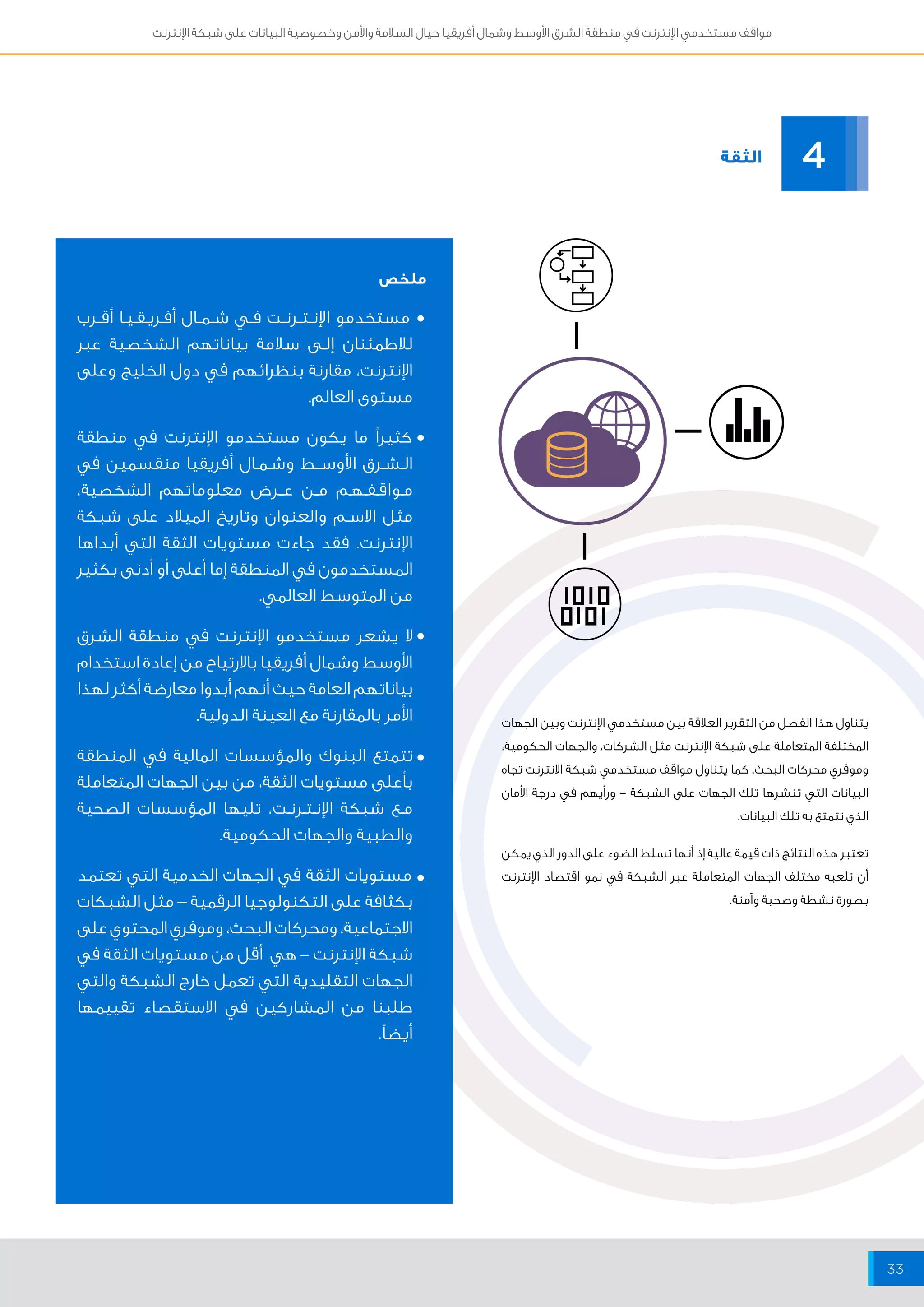 مواقف مستخدمي الإنترنت في منطقة الشرق الأوسط وشمال أفريقيا حيال السلامة والأمن وخصوصية البيانات على شبكة الإنترنت 
33 
مستخدمو الإنــتــرنــت فــي شــمــال أفــريــقــيــا أقــرب 
للاطمئنان إلــى سلامة بياناتهم الشخصية عبر 
الإنترنت، مقارنة بنظرائهم في دول الخليج وعلى 
مستوى العالم. 
كثيراً ما يكون مستخدمو الإنترنت في منطقة 
الــشــرق الأوســـط وشــمــال أفريقيا منقسمين في 
مــواقــفــهــم مــن عـــرض معلوماتهم الشخصية، 
مثل الاســم والعنوان وتاريخ الميلاد على شبكة 
الإنترنت. فقد جاءت مستويات الثقة التي أبداها 
المستخدمون في المنطقة إما أعلى أو أدنى بكثير 
من المتوسط العالمي. 
لا يشعر مستخدمو الإنترنت في منطقة الشرق 
الأوسط وشمال أفريقيا بالارتياح من إعادة استخدام 
بياناتهم العامة حيث أنهم أبدوا معارضة أكثر لهذا 
الأمر بالمقارنة مع العينة الدولية. 
تتمتع البنوك والمؤسسات المالية في المنطقة 
بأعلى مستويات الثقة، من بين الجهات المتعاملة 
مــع شبكة الإنــتــرنــت، تليها المؤسسات الصحية 
والطبية والجهات الحكومية. 
مستويات الثقة في الجهات الخدمية التي تعتمد 
بكثافة على التكنولوجيا الرقمية – مثل الشبكات 
الاجتماعية، ومحركات البحث، وموفري المحتوي على 
شبكة الإنترنت - هي أقل من مستويات الثقة في 
الجهات التقليدية التي تعمل خارج الشبكة والتي 
طلبنا من المشاركين في الاستقصاء تقييمها 
أيضاً. 
الثقة 
4 
يتناول هذا الفصل من التقرير العلاقة بين مستخدمي الإنترنت وبين الجهات 
المختلفة المتعاملة على شبكة الإنترنت مثل الشركات، والجهات الحكومية، 
وموفري محركات البحث. كما يتناول مواقف مستخدمي شبكة الانترنت تجاه 
البيانات التي تنشرها تلك الجهات على الشبكة - ورأيهم في درجة الأمان 
الذي تتمتع به تلك البيانات. 
تعتبر هذه النتائج ذات قيمة عالية إذ أنها تسلط الضوء على الدور الذي يمكن 
أن تلعبه مختلف الجهات المتعاملة عبر الشبكة في نمو اقتصاد الإنترنت 
بصورة نشطة وصحية وآمنة. 
ملخص 
• 
• 
• 
• 
• 
 