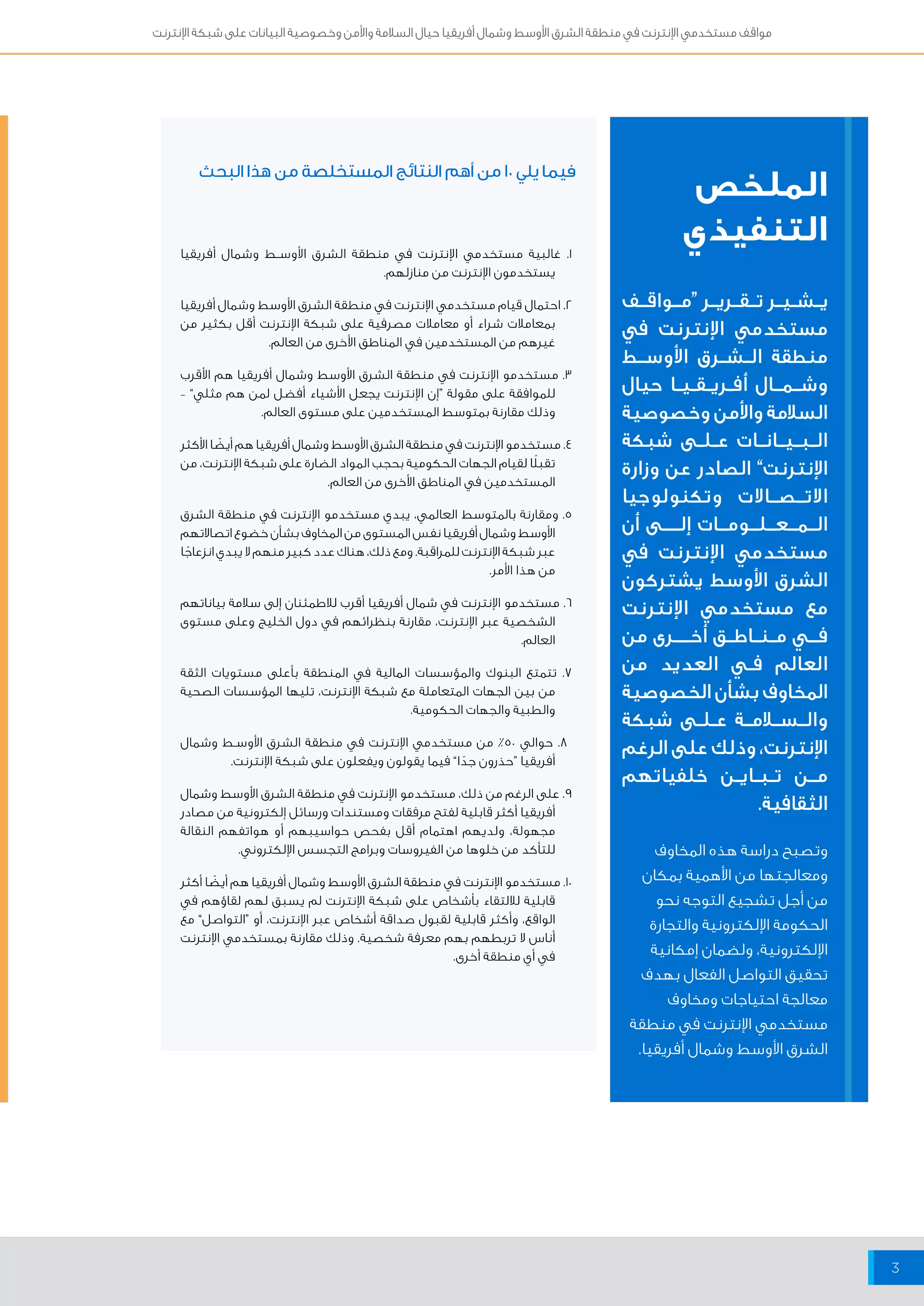 مواقف مستخدمي الإنترنت في منطقة الشرق الأوسط وشمال أفريقيا حيال السلامة والأمن وخصوصية البيانات على شبكة الإنترنت 
3 
الملخص فيما يلي 10 من أهم النتائج المستخلصة من هذا البحث 
التنفيذي 1. غالبية مستخدمي الإنترنت في منطقة الشرق الأوســط وشمال أفريقيا 
يــشــيــر تــقــريــر “مــواقــف 
مستخدمي الإنترنت في 
منطقة الــشــرق الأوســط 
وشــمــال أفــريــقــيــا حيال 
السلامة والأمن وخصوصية 
الــبــيــانــات عــلــى شبكة 
الإنترنت” الصادر عن وزارة 
الاتــصــالات وتكنولوجيا 
الــمــعــلــومــات إلــــى أن 
مستخدمي الإنترنت في 
الشرق الأوسط يشتركون 
مع مستخدمي الإنترنت 
فـــي مــنــاطــق أخــــرى من 
العالم فــي العديد من 
المخاوف بشأن الخصوصية 
والــســ امــة عــلــى شبكة 
الإنترنت، وذلك على الرغم 
مــن تــبــايــن خلفياتهم 
الثقافية. 
يستخدمون الإنترنت من منازلهم. 
2. احتمال قيام مستخدمي الإنترنت في منطقة الشرق الأوسط وشمال أفريقيا 
بمعاملات شراء أو معاملات مصرفية على شبكة الإنترنت أقل بكثير من 
غيرهم من المستخدمين في المناطق الأخرى من العالم. 
3. مستخدمو الإنترنت في منطقة الشرق الأوسط وشمال أفريقيا هم الأقرب 
للموافقة على مقولة “إن الإنترنت يجعل الأشياء أفضل لمن هم مثلي” – 
وذلك مقارنة بمتوسط المستخدمين على مستوى العالم. 
4. مستخدمو الإنترنت في منطقة الشرق الأوسط وشمال أفريقيا هم أيضًا الأكثر 
تقبلًا لقيام الجهات الحكومية بحجب المواد الضارة على شبكة الإنترنت، من 
المستخدمين في المناطق الأخرى من العالم. 
5. ومقارنة بالمتوسط العالمي، يبدي مستخدمو الإنترنت في منطقة الشرق 
الأوسط وشمال أفريقيا نفس المستوى من المخاوف بشأن خضوع اتصالاتهم 
عبر شبكة الإنترنت للمراقبة. ومع ذلك، هناك عدد كبير منهم لا يبدي انزعاجًا 
من هذا الأمر. 
6. مستخدمو الإنترنت في شمال أفريقيا أقرب للاطمئنان إلى سلامة بياناتهم 
الشخصية عبر الإنترنت، مقارنة بنظرائهم في دول الخليج وعلى مستوى 
العالم. 
7. تتمتع البنوك والمؤسسات المالية في المنطقة بأعلى مستويات الثقة 
من بين الجهات المتعاملة مع شبكة الإنترنت، تليها المؤسسات الصحية 
والطبية والجهات الحكومية. 
8. حوالي ٥٠ ٪ من مستخدمي الإنترنت في منطقة الشرق الأوســط وشمال 
أفريقيا “حذرون جدًا” فيما يقولون ويفعلون على شبكة الإنترنت. 
9. على الرغم من ذلك، مستخدمو الإنترنت في منطقة الشرق الأوسط وشمال 
أفريقيا أكثر قابلية لفتح مرفقات ومستندات ورسائل إلكترونية من مصادر 
مجهولة، ولديهم اهتمام أقل بفحص حواسيبهم أو هواتفهم النقالة 
للتأكد من خلوها من الفيروسات وبرامج التجسس الإلكتروني. 
10 . مستخدمو الإنترنت في منطقة الشرق الأوسط وشمال أفريقيا هم أيضًا أكثر 
قابلية للالتقاء بأشخاص على شبكة الإنترنت لم يسبق لهم لقاؤهم في 
الواقع، وأكثر قابلية لقبول صداقة أشخاص عبر الإنترنت، أو “التواصل” مع 
أناس لا تربطهم بهم معرفة شخصية. وذلك مقارنة بمستخدمي الإنترنت 
في أي منطقة أخرى. 
وتصبح دراسة هذه المخاوف 
ومعالجتها من الأهمية بمكان 
من أجل تشجيع التوجه نحو 
الحكومة الإلكترونية والتجارة 
الإلكترونية، ولضمان إمكانية 
تحقيق التواصل الفعال بهدف 
معالجة احتياجات ومخاوف 
مستخدمي الإنترنت في منطقة 
الشرق الأوسط وشمال أفريقيا. 
 