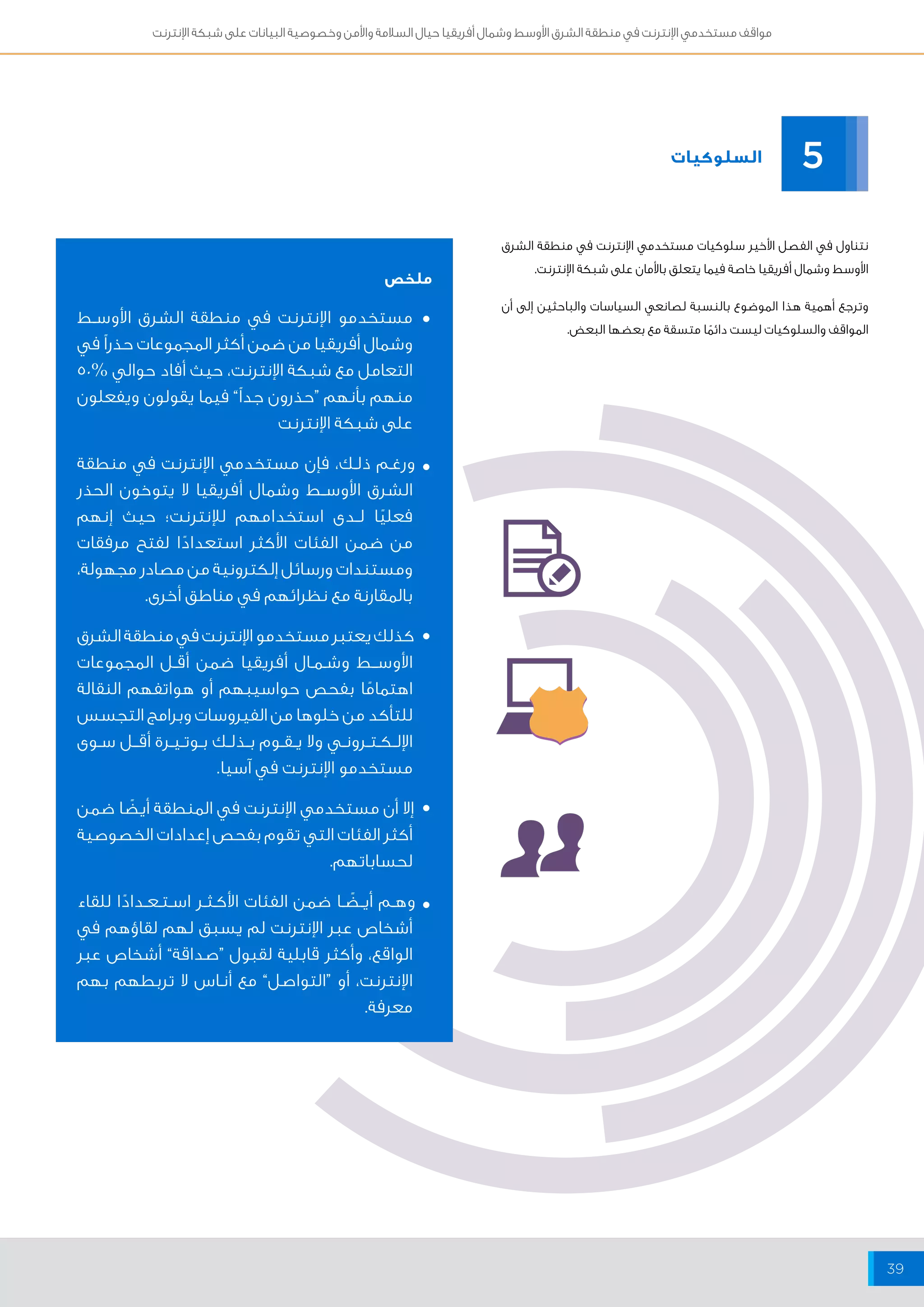 مواقف مستخدمي الإنترنت في منطقة الشرق الأوسط وشمال أفريقيا حيال السلامة والأمن وخصوصية البيانات على شبكة الإنترنت 
39 
مستخدمو الإنترنت في منطقة الشرق الأوســط 
وشمال أفريقيا من ضمن أكثر المجموعات حذراً في 
التعامل مع شبكة الإنترنت، حيث أفاد حوالي % 50 
منهم بأنهم “حذرون جداً” فيما يقولون ويفعلون 
على شبكة الإنترنت 
ورغــم ذلــك، فإن مستخدمي الإنترنت في منطقة 
الشرق الأوســط وشمال أفريقيا لا يتوخون الحذر 
فعليًا لــدى استخدامهم للإنترنت؛ حيث إنهم 
من ضمن الفئات الأكثر استعدادًا لفتح مرفقات 
ومستندات ورسائل إلكترونية من مصادر مجهولة، 
بالمقارنة مع نظرائهم في مناطق أخرى. 
كذلك يعتبر مستخدمو الإنترنت في منطقة الشرق 
الأوســـط وشــمــال أفريقيا ضمن أقــل المجموعات 
اهتمامًا بفحص حواسيبهم أو هواتفهم النقالة 
للتأكد من خلوها من الفيروسات وبرامج التجسس 
الإلــكــتــرونــي ولا يــقــوم بــذلــك بــوتــيــرة أقـــل ســوى 
مستخدمو الإنترنت في آسيا. 
إلا أن مستخدمي الإنترنت في المنطقة أيضًا ضمن 
أكثر الفئات التي تقوم بفحص إعدادات الخصوصية 
لحساباتهم. 
وهــم أيــضًــا ضمن الفئات الأكــثــر اســتــعــدادًا للقاء 
أشخاص عبر الإنترنت لم يسبق لهم لقاؤهم في 
الواقع، وأكثر قابلية لقبول “صداقة” أشخاص عبر 
الإنترنت، أو “التواصل” مع أنــاس لا تربطهم بهم 
معرفة. 
السلوكيات 
5 
نتناول في الفصل الأخير سلوكيات مستخدمي الإنترنت في منطقة الشرق 
الأوسط وشمال أفريقيا خاصة فيما يتعلق بالأمان على شبكة الإنترنت. 
وترجع أهمية هذا الموضوع بالنسبة لصانعي السياسات والباحثين إلى أن 
المواقف والسلوكيات ليست دائمًا متسقة مع بعضها البعض. 
ملخص 
• 
• 
• 
• 
• 
 