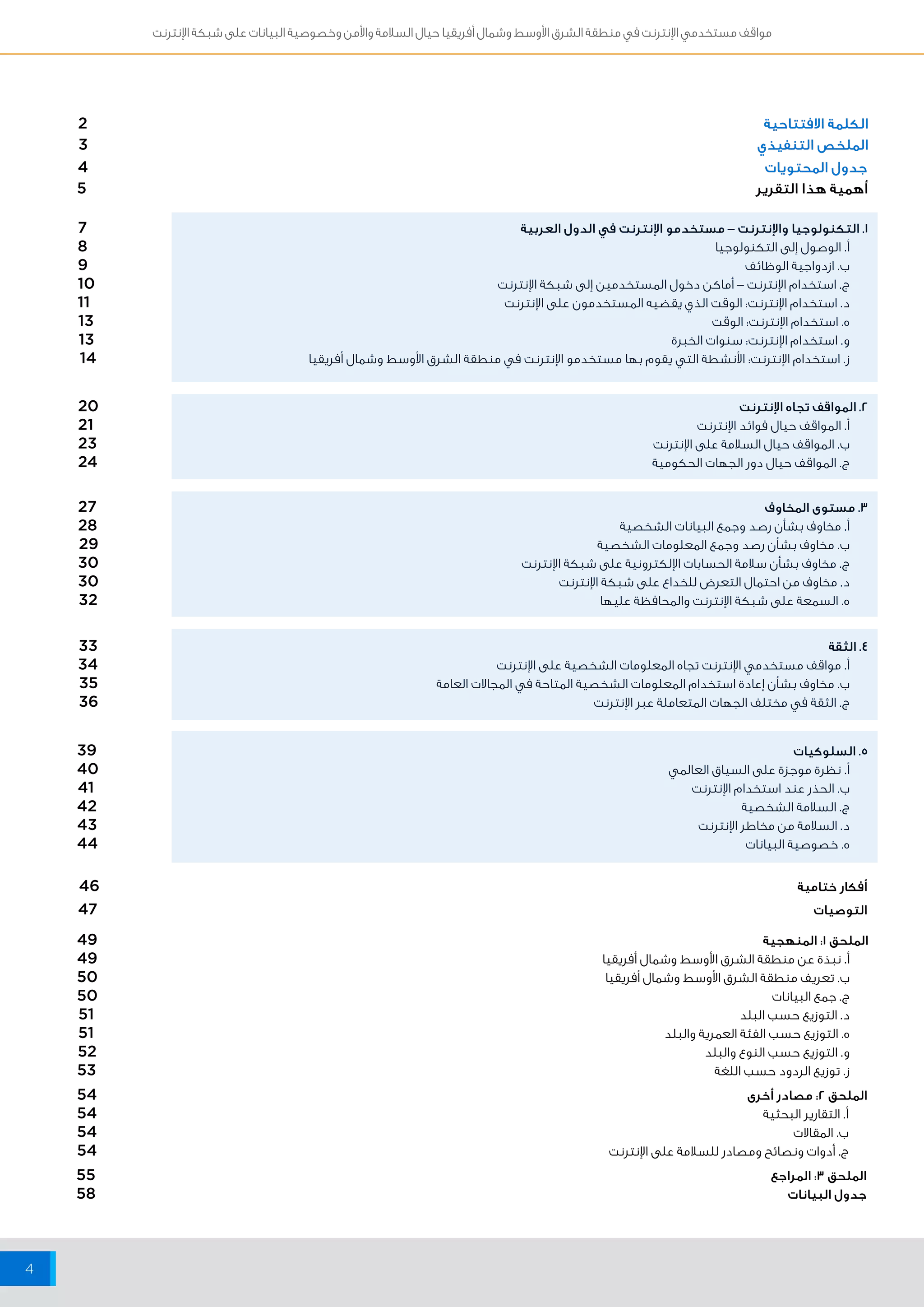 مواقف مستخدمي الإنترنت في منطقة الشرق الأوسط وشمال أفريقيا حيال السلامة والأمن وخصوصية البيانات على شبكة الإنترنت 
4 
الكلمة الافتتاحية 2 
الملخص التنفيذي 3 
جدول المحتويات 4 
أهمية هذا التقرير 5 
1. التكنولوجيا والإنترنت – مستخدمو الإنترنت في الدول العربية 7 
أ. الوصول إلى التكنولوجيا 8 
ب. ازدواجية الوظائف 9 
ج. استخدام الإنترنت – أماكن دخول المستخدمين إلى شبكة الإنترنت 10 
د. استخدام الإنترنت: الوقت الذي يقضيه المستخدمون على الإنترنت 11 
ه. استخدام الإنترنت: الوقت 13 
و. استخدام الإنترنت: سنوات الخبرة 13 
ز. استخدام الإنترنت: الأنشطة التي يقوم بها مستخدمو الإنترنت في منطقة الشرق الأوسط وشمال أفريقيا 14 
2. المواقف تجاه الإنترنت 20 
أ. المواقف حيال فوائد الإنترنت 21 
ب. المواقف حيال السلامة على الإنترنت 23 
ج. المواقف حيال دور الجهات الحكومية 24 
3. مستوى المخاوف 27 
أ. مخاوف بشأن رصد وجمع البيانات الشخصية 28 
ب. مخاوف بشأن رصد وجمع المعلومات الشخصية 29 
ج. مخاوف بشأن سلامة الحسابات الإلكترونية على شبكة الإنترنت 30 
د. مخاوف من احتمال التعرض للخداع على شبكة الإنترنت 30 
ه. السمعة على شبكة الإنترنت والمحافظة عليها 32 
4. الثقة 33 
أ. مواقف مستخدمي الإنترنت تجاه المعلومات الشخصية على الإنترنت 34 
ب. مخاوف بشأن إعادة استخدام المعلومات الشخصية المتاحة في المجالات العامة 35 
ج. الثقة في مختلف الجهات المتعاملة عبر الإنترنت 36 
5. السلوكيات 39 
أ. نظرة موجزة على السياق العالمي 40 
ب. الحذر عند استخدام الإنترنت 41 
ج. السلامة الشخصية 42 
د. السلامة من مخاطر الإنترنت 43 
ه. خصوصية البيانات 44 
أفكار ختامية 46 
التوصيات 47 
الملحق 1: المنهجية 49 
أ. نبذة عن منطقة الشرق الأوسط وشمال أفريقيا 49 
ب. تعريف منطقة الشرق الأوسط وشمال أفريقيا 50 
ج. جمع البيانات 50 
د. التوزيع حسب البلد 51 
ه. التوزيع حسب الفئة العمرية والبلد 51 
و. التوزيع حسب النوع والبلد 52 
ز. توزيع الردود حسب اللغة 53 
الملحق 2: مصادر أخرى 54 
أ. التقارير البحثية 54 
ب. المقالات 54 
ج. أدوات ونصائح ومصادر للسلامة على الإنترنت 54 
الملحق ٣: المراجع 55 
جدول البيانات 58 
 